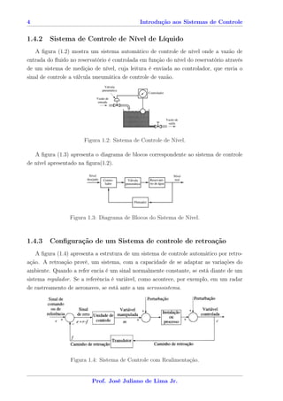 4                                             Introdução aos Sistemas de Controle


1.4.2    Sistema de Controle de Nível de Líquido
   A ﬁgura (1.2) mostra um sistema automático de controle de nível onde a vazão de
entrada do ﬂuido no reservatório é controlada em função do nível do reservatório através
de um sistema de medição de nível, cuja leitura é enviada ao controlador, que envia o
sinal de controle a válvula pneumática de controle de vazão.




                       Figura 1.2: Sistema de Controle de Nível.

   A ﬁgura (1.3) apresenta o diagrama de blocos correspondente ao sistema de controle
de nível apresentado na ﬁgura(1.2).




                 Figura 1.3: Diagrama de Blocos do Sistema de Nível.



1.4.3    Conﬁguração de um Sistema de controle de retroação
    A ﬁgura (1.4) apresenta a estrutura de um sistema de controle automático por retro-
ação. A retroação provê, um sistema, com a capacidade de se adaptar as variações do
ambiente. Quando a refer encia é um sinal normalmente constante, se está diante de um
sistema regulador. Se a referência é variável, como acontece, por exemplo, em um radar
de rastreamento de aeronaves, se está ante a um servossistema.




                  Figura 1.4: Sistema de Controle com Realimentação.


                          Prof. José Juliano de Lima Jr.
 
