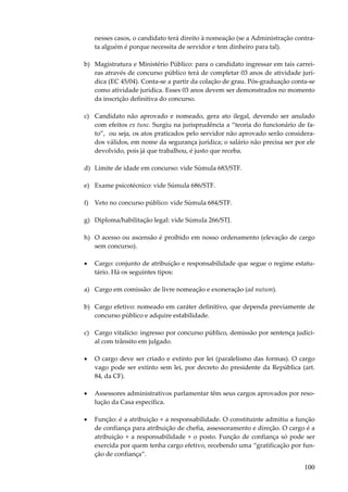 100
nesses casos, o candidato terá direito à nomeação (se a Administração contra-
ta alguém é porque necessita de servidor e tem dinheiro para tal).
b) Magistratura e Ministério Público: para o candidato ingressar em tais carrei-
ras através de concurso público terá de completar 03 anos de atividade jurí-
dica (EC 45/04). Conta-se a partir da colação de grau. Pós-graduação conta-se
como atividade jurídica. Esses 03 anos devem ser demonstrados no momento
da inscrição definitiva do concurso.
c) Candidato não aprovado e nomeado, gera ato ilegal, devendo ser anulado
com efeitos ex tunc. Surgiu na jurisprudência a “teoria do funcionário de fa-
to”, ou seja, os atos praticados pelo servidor não aprovado serão considera-
dos válidos, em nome da segurança jurídica; o salário não precisa ser por ele
devolvido, pois já que trabalhou, é justo que receba.
d) Limite de idade em concurso: vide Súmula 683/STF.
e) Exame psicotécnico: vide Súmula 686/STF.
f) Veto no concurso público: vide Súmula 684/STF.
g) Diploma/habilitação legal: vide Súmula 266/STJ.
h) O acesso ou ascensão é proibido em nosso ordenamento (elevação de cargo
sem concurso).
• Cargo: conjunto de atribuição e responsabilidade que segue o regime estatu-
tário. Há os seguintes tipos:
a) Cargo em comissão: de livre nomeação e exoneração (ad nutum).
b) Cargo efetivo: nomeado em caráter definitivo, que dependa previamente de
concurso público e adquire estabilidade.
c) Cargo vitalício: ingresso por concurso público, demissão por sentença judici-
al com trânsito em julgado.
• O cargo deve ser criado e extinto por lei (paralelismo das formas). O cargo
vago pode ser extinto sem lei, por decreto do presidente da República (art.
84, da CF).
• Assessores administrativos parlamentar têm seus cargos aprovados por reso-
lução da Casa específica.
• Função: é a atribuição + a responsabilidade. O constituinte admitiu a função
de confiança para atribuição de chefia, assessoramento e direção. O cargo é a
atribuição + a responsabilidade + o posto. Função de confiança só pode ser
exercida por quem tenha cargo efetivo, recebendo uma “gratificação por fun-
ção de confiança”.
 