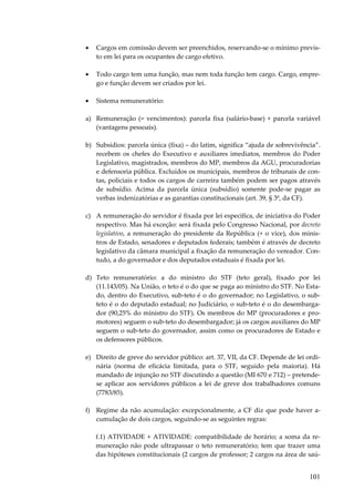 101
• Cargos em comissão devem ser preenchidos, reservando-se o mínimo previs-
to em lei para os ocupantes de cargo efetivo.
• Todo cargo tem uma função, mas nem toda função tem cargo. Cargo, empre-
go e função devem ser criados por lei.
• Sistema remuneratório:
a) Remuneração (= vencimentos): parcela fixa (salário-base) + parcela variável
(vantagens pessoais).
b) Subsídios: parcela única (fixa) – do latim, significa “ajuda de sobrevivência”.
recebem os chefes do Executivo e auxiliares imediatos, membros do Poder
Legislativo, magistrados, membros do MP, membros da AGU, procuradorias
e defensoria pública. Excluídos os municipais, membros de tribunais de con-
tas, policiais e todos os cargos de carreira também podem ser pagos através
de subsídio. Acima da parcela única (subsídio) somente pode-se pagar as
verbas indenizatórias e as garantias constitucionais (art. 39, § 3º, da CF).
c) A remuneração do servidor é fixada por lei específica, de iniciativa do Poder
respectivo. Mas há exceção: será fixada pelo Congresso Nacional, por decreto
legislativo, a remuneração do presidente da República (+ o vice), dos minis-
tros de Estado, senadores e deputados federais; também é através de decreto
legislativo da câmara municipal a fixação da remuneração do vereador. Con-
tudo, a do governador e dos deputados estaduais é fixada por lei.
d) Teto remuneratório: a do ministro do STF (teto geral), fixado por lei
(11.143/05). Na União, o teto é o do que se paga ao ministro do STF. No Esta-
do, dentro do Executivo, sub-teto é o do governador; no Legislativo, o sub-
teto é o do deputado estadual; no Judiciário, o sub-teto é o do desembarga-
dor (90,25% do ministro do STF). Os membros do MP (procuradores e pro-
motores) seguem o sub-teto do desembargador; já os cargos auxiliares do MP
seguem o sub-teto do governador, assim como os procuradores de Estado e
os defensores públicos.
e) Direito de greve do servidor público: art. 37, VII, da CF. Depende de lei ordi-
nária (norma de eficácia limitada, para o STF, seguido pela maioria). Há
mandado de injunção no STF discutindo a questão (MI 670 e 712) – pretende-
se aplicar aos servidores públicos a lei de greve dos trabalhadores comuns
(7783/85).
f) Regime da não acumulação: excepcionalmente, a CF diz que pode haver a-
cumulação de dois cargos, seguindo-se as seguintes regras:
f.1) ATIVIDADE + ATIVIDADE: compatibilidade de horário; a soma da re-
muneração não pode ultrapassar o teto remuneratório; tem que trazer uma
das hipóteses constitucionais (2 cargos de professor; 2 cargos na área de saú-
 
