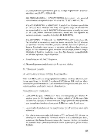 102
de, com profissão regulamentada por lei; 1 cargo de professor + 1 técnico-
científico – art. 37, XVI e XVII, da CF.
f.2) APOSENTADORIA + APOSENTADORIA: (proventos) – só é possível
acumular nos casos permitidos na atividade (art. 37, XVI e XVII, da CF).
f.3) APOSENTADORIA + ATIVIDADE: é possível nas hipóteses permitidas
na atividade. Pode acumular com outro, se o segundo cargo for em comissão
ou mandato eletivo, a partir da EC 20/98. Contudo, os que acumulavam antes
da EC 20/98, podem continuar acumulando, mesmo fora das hipóteses de
cargo em comissão e mandato eletivo (art. 11, da EC 20/98).
f.4) ATIVIDADE + ATIVIDADE EM MANDATO ELETIVO: art. 38, da CF.
Se a atividade se der nos cargos eletivos federal, estadual e distrital, afasta-se
do primeiro e assume o mandato, com seu subsídio. No caso de prefeito, a-
fasta-se do primeiro cargo e exerce o mandato, podendo escolher a remune-
ração. No caso de vereador, pode acumular os dois cargos, havendo compa-
tibilidade de horários, recebendo pelos dois. Não havendo compatibilidade
de horários, aplica-se a regra do prefeito.
• Estabilidade: art. 41, da CF. Requisitos:
a) Nomeação para cargo efetivo, através de concurso público.
b) Três anos de exercício.
c) Aprovação na avaliação periódica de desempenho.
Obs. Vide MS 9373/STJ: o estágio probatório continua sendo de 24 meses, con-
forme o art. 20, da Lei 8112/90. A resolução 1.145/2006, do TST, confirma tal en-
tendimento (no âmbito federal). A estabilidade se consegue com três anos, mas o
estágio continua sendo de 24 meses (e não dois anos).
Comentários sobre estabilidade:
• A EC 19/98 diz que a “estabilidade” passa a ser conseguida após 03 anos. A-
contece que a Lei 8112 ainda fala em “estágio probatório” de 24 meses. Não
se confunde aquisição de estabilidade com estágio probatório. O STJ entende
que o estágio probatório continua sendo de 24 meses, e não de dois anos.
• A aquisição da vitaliciedade na magistratura e no MP continua sendo após
dois anos.
• Em relação aos empregados (celetistas), o TST, na Súmula 390, diz que os
empregados das autarquias, fundações públicas e na Administração direta,
gozam de estabilidade. Já os empregados das empresas públicas e sociedades
de economia mista (pessoas jurídicas de direito privado) não gozam de esta-
bilidade.
 