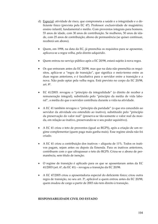 104
d) Especial: atividade de risco, que comprometa a saúde e a integridade e o de-
ficiente físico (prevista pela EC 47). Professor: exclusividade de magistério;
ensino infantil, fundamental e médio. Com proventos integrais para homens.
55 anos de idade, com 30 anos de contribuição. Se mulheres, 50 anos de ida-
de, com 25 anos de contribuição; abono de permanência (se quiser continuar,
receberá um abono).
• Quem, em 1998, na data da EC, já preenchia os requisitos para se aposentar,
aplicava-se a regra velha, pelo direito adquirido.
• Quem entrou no serviço público após a EC 20/98, estará sujeito à nova regra.
• Os que entraram antes da EC 20/98, mas que na data não preenchia os requi-
sitos, aplica-se a “regra de transição”, que significa o meio-termo entre as
duas regras anteriores, e é facultativa para o servidor entre a transição e a
nova. Não pode optar pela velha regra. Está previsto no corpo da EC 20/98,
art. 8º.
• EC 41/2003: revogou o “princípio da integralidade” (o direito de receber a
remuneração integral), substituído pelo “princípio da média de vida labo-
ral”, a média do que o servidor contribuiu durante a vida na atividade.
• A EC 41 também revogou o “princípio da paridade” (o que era concedido ao
servidor da atividade era estendido ao inativo), substituído pelo “princípio
da preservação do valor real” (preserva-se tão-somente o valor real da moe-
da, em relação ao inativo, preservando-se o seu poder aquisitivo).
• A EC 41 criou o teto de proventos (igual ao RGPS), após a criação de um re-
gime complementar (quem paga mais ganha mais). Esse regime ainda não foi
criado.
• A EC 41 criou a contribuição dos inativos – alíquota de 11%. Todos os inati-
vos pagam, sejam antes ou depois da Emenda. Para os inativos anteriores,
contribuem com o que ultrapassar o teto do RGPS. Criou-se o abono de per-
manência, sem título de isenção.
• O regime de transição é aplicado para os que se aposentaram antes da EC
41/2003 (art. 6º, da EC 41) – revogou a transição da EC 20/98.
• A EC 47/2005 criou a aposentadoria especial do deficiente físico; criou outra
regra de transição, no seu art. 3º, aplicável a quem entrou antes da EC 20/98;
quem mudou de cargo a partir de 2003 não tem direito à transição.
RESPONSABILIDADE CIVIL DO ESTADO
 