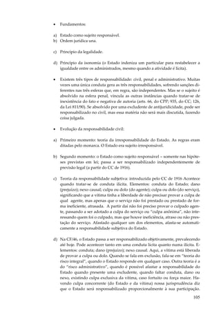 105
• Fundamentos:
a) Estado como sujeito responsável.
b) Ordem jurídica una.
c) Princípio da legalidade.
d) Princípio da isonomia (o Estado indeniza um particular para restabelecer a
igualdade entre os administrados, mesmo quando a atividade é lícita).
• Existem três tipos de responsabilidade: civil, penal e administrativo. Muitas
vezes uma única conduta gera as três responsabilidades, sofrendo sanções di-
ferentes nas três esferas que, em regra, são independentes. Mas se o sujeito é
absolvido na esfera penal, vincula as outras instâncias quando tratar-se de
inexistência do fato e negativa de autoria (arts. 66, do CPP; 935, do CC; 126,
da Lei 811/90). Se absolvido por uma excludente de antijuridicidade, pode ser
responsabilizado no civil, mas essa matéria não será mais discutida, fazendo
coisa julgada.
• Evolução da responsabilidade civil:
a) Primeiro momento: teoria da irresponsabilidade do Estado. As regras eram
ditadas pelo monarca. O Estado era sujeito irresponsável.
b) Segundo momento: o Estado como sujeito responsável – somente nas hipóte-
ses previstas em lei; passa a ser responsabilizado independentemente de
previsão legal (a partir do CC de 1916).
c) Teoria da responsabilidade subjetiva: introduzida pelo CC de 1916 Acontece
quando tratar-se de conduta ilícita. Elementos: conduta do Estado; dano
(prejuízo); nexo causal; culpa ou dolo (do agente); culpa ou dolo (do serviço),
significando que a vítima tinha a liberdade de não precisar provar a culpa de
qual agente, mas apenas que o serviço não foi prestado ou prestado de for-
ma ineficiente, atrasada. A partir daí não foi preciso provar o culpado agen-
te, passando a ser adotado a culpa do serviço ou “culpa anônima”, não inte-
ressando quem foi o culpado, mas que houve ineficiência, atraso ou não pres-
tação do serviço. Afastado qualquer um dos elementos, afasta-se automati-
camente a responsabilidade subjetiva do Estado.
d) Na CF/46, o Estado passa a ser responsabilizado objetivamente, prevalecendo
até hoje. Pode acontecer tanto em uma conduta lícita quanto numa ilícita. E-
lementos: conduta; dano (prejuízo); nexo causal. Aqui, a vítima está liberada
de provar a culpa ou dolo. Quando se fala em exclusão, fala-se em “teoria do
risco integral”, quando o Estado responde em qualquer caso. Outra teoria é a
do “risco administrativo”, quando é possível afastar a responsabilidade do
Estado quando presente uma excludente, quando faltar conduta, dano ou
nexo, existindo culpa exclusiva da vítima, caso fortuito ou força maior. Ha-
vendo culpa concorrente (do Estado e da vítima) nossa jurisprudência diz
que o Estado será responsabilizado proporcionalmente à sua participação.
 