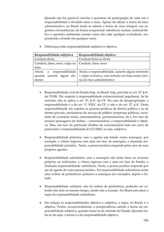 106
Quando não for possível calcular o quantum da participação de cada um a
responsabilidade é dividida meio a meio. Apesar de adotar a teoria do risco
administrativo, no Brasil ainda se admite a teoria do risco integral, nas se-
guintes circunstâncias, de forma excepcional: substância nuclear, material bé-
lico e questões ambientais (nestes casos não cabe qualquer excludente, res-
pondendo o Estado em qualquer caso).
• Diferenças entre responsabilidade subjetiva e objetiva:
Responsabilidade subjetiva Responsabilidade objetiva
Conduta ilícita Conduta lícita ou ilícita
Conduta, dano, nexo, culpa ou
dolo
Conduta, dano, nexo
Afasta a responsabilidade
quando ausente algum ele-
mento
Afasta a responsabilidade, ausente algum elemento
+ culpa exclusiva, caso fortuito ou força maior (teo-
ria do risco administrativo
• Responsabilidade civil do Estado hoje, no Brasil: hoje, prevista no art. 37, § 6º,
da CF/88. Diz respeito à responsabilidade extracontratual (aquiliana). Se há
contrato, não se aplica o art. 37, § 6º, da CF. No caso de desapropriação, a
responsabilidade é a do art. 5º, XXIV, da CF, e não a do art. 37, § 6º. Desta
responsabilidade são sujeitos as pessoas jurídicas de direito público e as de
direito privado, prestadoras de serviço de público (empresas públicas, socie-
dade de economia mista, concessionários, permissionários, etc.). Em face do
usuário (passageiro de ônibus – concessionário), a responsabilidade é objeti-
va. Mas, em face do particular (ônibus de concessionária bate em carro de
particular), é responsabilidade do CC/2002, ou seja, subjetiva.
• Responsabilidade primária: caso o agente seja lotado numa autarquia, por
exemplo, a vítima ingressa com ação em face da autarquia, a chamada res-
ponsabilidade primária. Nesta, a pessoa jurídica responde pelos atos de seus
próprios agentes.
• Responsabilidade subsidiária: caso a autarquia não tenha bens ou recursos
próprios ou suficientes, a vítima ingressa com a ação em face do Estado, a
chamada responsabilidade subsidiária. Nesta, a pessoa jurídica responde por
ato de agente de outra pessoa jurídica. Na responsabilidade subsidiária existe
uma ordem de preferência: primeiro a autarquia (no exemplo), depois o Es-
tado.
• Responsabilidade solidária: não há ordem de preferência, podendo ser co-
brado dos dois ao mesmo tempo, sendo esta a exceção. No Brasil prevalece a
regra da responsabilidade subsidiária.
• Em relação às responsabilidades objetiva e subjetiva, a regra, no Brasil, é a
objetiva. Porém, excepcionalmente, a jurisprudência admite a teoria da res-
ponsabilidade subjetiva, quando tratar-se de omissão do Estado. Quando tra-
tar-se de ação, a teoria é a da responsabilidade objetiva.
 