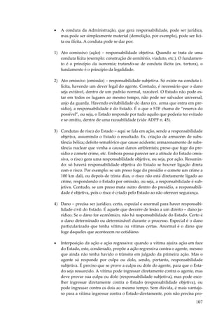 107
• A conduta da Administração, que gera responsabilidade, pode ser jurídica,
mas pode ser simplesmente material (demolição, por exemplo), pode ser líci-
ta ou ilícita. A conduta pode se dar por:
1) Ato comissivo (ação) – responsabilidade objetiva. Quando se trata de uma
conduta lícita (exemplo: construção de cemitério, viaduto, etc.). O fundamen-
to é o princípio da isonomia; tratando-se de conduta ilícita (ex. tortura), o
fundamento é o princípio da legalidade.
2) Ato omissivo (omissão) – responsabilidade subjetiva. Só existe na conduta i-
lícita, havendo um dever legal do agente. Contudo, é necessário que o dano
seja evitável, dentro de um padrão normal, razoável. O Estado não pode es-
tar em todos os lugares ao mesmo tempo, não pode ser salvador universal,
anjo da guarda. Havendo evitabilidade do dano (ex. arma que entra em pre-
sídio), a responsabilidade é do Estado. É o que o STF chama de “reserva do
possível”, ou seja, o Estado responde por tudo aquilo que poderia ter evitado
e se omitiu, dentro de uma razoabilidade (vide ADPF n. 45).
3) Condutas de risco do Estado – aqui se fala em ação, sendo a responsabilidade
objetiva, assumindo o Estado o resultado. Ex. criação de armazém de subs-
tância bélica; defeito semafórico que cause acidente; armazenamento de subs-
tância nuclear que venha a causar danos ambientais; preso que foge do pre-
sídio e comete crime, etc. Embora possa parecer ser a atitude do Estado omis-
siva, o risco gera uma responsabilidade objetiva, ou seja, por ação. Resumin-
do: só haverá responsabilidade objetiva do Estado se houver ligação direta
com o risco. Por exemplo: se um preso foge do presídio e comete um crime a
100 km dali, ou depois de trinta dias, o risco não está diretamente ligado ao
crime, respondendo o Estado por omissão, ou seja, a responsabilidade é sub-
jetiva. Contudo, se um preso mata outro dentro do presídio, a responsabili-
dade é objetiva, pois o risco é criado pelo Estado ao não oferecer segurança.
4) Dano – precisa ser jurídico, certo, especial e anormal para haver responsabi-
lidade civil do Estado. É aquele que decorre de lesão a um direito – dano ju-
rídico. Se o dano for econômico, não há responsabilidade do Estado. Certo é
o dano determinado ou determinável durante o processo. Especial é o dano
particularizado que tenha vítima ou vítimas certas. Anormal é o dano que
foge daqueles que acontecem no cotidiano.
• Interposição da ação e ação regressiva: quando a vítima ajuíza ação em face
do Estado, este, condenado, propõe a ação regressiva contra o agente, mesmo
que ainda não tenha havido o trânsito em julgado da primeira ação. Mas o
agente só responde por culpa ou dolo, sendo, portanto, responsabilidade
subjetiva. É preciso que se prove a culpa ou dolo do agente, para que o Esta-
do seja ressarcido. A vítima pode ingressar diretamente contra o agente, mas
deve provar sua culpa ou dolo (responsabilidade subjetiva), mas pode esco-
lher ingressar diretamente contra o Estado (responsabilidade objetiva), ou
pode ingressar contra os dois ao mesmo tempo. Sem dúvida, é mais vantajo-
so para a vítima ingressar contra o Estado diretamente, pois não precisa pro-
 
