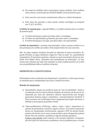 11
d) No campo da validade, todos os princípios e regras conflitam. Esses conflitos
entre normas é conceituado por Norberto Bobbio como de primeiro grau.
e) Entre uma lei e uma norma constitucional, utiliza-se o critério hierárquico.
f) Entre duas leis, prevalece a mais recente, critério cronológico ou temporal
(art. 2º, § 2º, da LICC).
Conflitos de segundo grau – segundo Bobbio, é o conflito existente entre os critérios
de primeiro grau.
a) O critério hierárquico sempre prevalece sobre o cronológico.
b) O critério da especialidade, geralmente, prevalece sobre o cronológico.
c) O critério hierárquico, em regra, prevalece sobre o da especialidade.
Conflito de importância – existente entre princípios. Antes é preciso verificar se os
dois princípios em conflito são válidos. Feito sempre diante de casos concretos.
Obs. As regras impõem resultado, devendo ser aplicadas de forma automática. Se-
gundo Dworkin, as regras obedecem a lógica do “tudo ou nada” (ex. aposentadoria
compulsória). Os princípios apontam a direção na qual uma decisão deverá ser pro-
ferida. Para Robert Alexy, “princípios são mandamentos de otimização”, ou seja,
normas que ordenam que algo seja cumprido na maior medida possível, de acordo
com as possibilidades fáticas e jurídicas existentes.
HERMENÊUTICA CONSTITUCIONAL
Hermenêutica não se confunde com interpretação. A primeira é a ciência que fornece
os elementos para a interpretação; esta, busca o sentido da norma.
Métodos de interpretação
a) Hermenêutico clássico (ou jurídico): parte da “tese da identidade”. Sendo a
Constituição uma lei como as demais (conjunto de normas), ela deverá ser in-
terpretada por meio dos elementos clássicos desenvolvidos por Savigny
(gramatical, histórico, lógico e sistemático) – principal defensor: Forsthoff. A
força normativa da Constituição ficaria assegurada pela dupla relevância a-
tribuída ao texto (pauta de partida e limite).
b) Tópico-problemático: (Vieliweg) – tópico = topos = topoi = argumentos, es-
quemas de pensamento, raciocínio, lugares comuns. As normas excepcionais
devem ser interpretadas restritivamente, segundo o STF. Os direitos funda-
mentais não devem servir como escudo protetivo para salvaguardar práticas
ilícitas. Para este método, o problema é sagrado (método aporético).
Críticas a este método: pode conduzir a um casuísmo ilimitado; a interpreta-
ção deve partir da norma para o problema e não do problema para a norma.
 