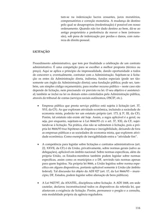 116
tam-se na indenização lucros cessantes, juros moratórios,
compensatórios e correção monetária. A mudança de destino
pelo qual se desapropriou (tredestinação) é possível em nosso
ordenamento. Quando não for dado destino ao bem, dá-se ao
antigo proprietário a preferência de reaver o bem (retroces-
são), sob pena de indenização por perdas e danos, com natu-
reza de direito pessoal.
LICITAÇÃO
Procedimento administrativo, que tem por finalidade a celebração de um contrato
administrativo. É uma competição para se escolher a melhor proposta (técnica ou
preço). Aqui se aplica o princípio da impessoalidade, dando oportunidade a todos
de concorrer e, eventualmente, contratar com a Administração. Sujeitam-se à licita-
ção os entes da Administração direta, indiretas, fundos especiais (pode ser tão-
somente um órgão da Administração direta); uma fundação pública; pode ser, tam-
bém, um simples código orçamentário, para receber recurso público – neste caso não
depende de licitação, nem precisando vir previsto na lei. O seu objetivo é assistenci-
al; também se inclui na lei os demais entes controlados pela Administração pública,
através do tribunal de contas (serviços sociais autônomos, OSCIP, etc.).
• Empresa pública que presta serviço público está sujeita à licitação (art. 37,
XVI, da CF). As que exploram atividade econômica, incluindo a sociedade de
economia mista, poderão ter um estatuto próprio (art. 173, § 3º, III, da CF).
Porém, tal estatuto não existe até hoje. Assim, a regra aplicável é a geral, ou
seja, por enquanto, sujeitam-se à Lei 8666/93 c/c o art. 37, XXI, da CF, sujei-
tando-se à licitação. Na prática, elas não se submetem à licitação, pois a pró-
pria lei 8666/93 traz hipóteses de dispensa e inexigibilidade, deixando de fora
as empresas públicas e as sociedades de economia mista, que explorem ativi-
dade econômica. Como exemplo de inexigibilidade entra a “atividade fim”.
• A competência para legislar sobre licitações e contratos administrativos (art.
22, XXVII, da CF) é da União, privativamente, sobre normas gerais (salvo as
delegações), aplicável em âmbito nacional. Sobre normas específicas, além da
própria União, os Estados-membros também podem legislar sobre normas
específicas, assim como os municípios e o DF, servindo tais normas apenas
para quem legislou. Na própria lei 8666, a União legislou sobre norma espe-
cífica em alguns dispositivos, portanto aplicável somente à União (de âmbito
federal). Tal discussão foi objeto da ADI 927 (art. 17, da Lei 8666/93 – muni-
cípio, DF, Estados, podem legislar sobre alienação de bens públicos).
• A Lei 9427/97, da ANATEL, disciplinou sobre licitação. A ADI 1668, em sede
cautelar, declarou inconstitucional todos os dispositivos da referida lei, que
afastavam a exigência de licitação. Porém, permanece o pregão e a consulta,
esta modalidade própria da agência reguladora.
 
