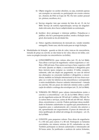 118
b) Objeto singular: no caráter absoluto, ou seja, existindo apenas
um exemplar no mercado ou participação em evento externo
(ex. chuteira do Pelé na Copa de 70). Ou tem caráter pessoal
(ex. pintura, escultura, etc.).
c) Serviço singular: tem que constar da lista do art. 13, da Lei
8666. Serviço de notória especialização; serviço de singulari-
dade relevante; deve haver subjetividade na contratação.
d) Jurídico: deve perseguir o interesse público. Prejudica-se o
público, não há o pressuposto jurídico, sendo a licitação inexi-
gível, desviando-se da atividade fim.
e) Fático: significa desinteresse do mercado (ex. vender remédio
estragado). Neste caso, não há razão para se exigir licitação.
• Modalidades de licitação: quando se fala de valor, trata-se de concorrência,
tomada de preço ou convite; se não tratar-se de valor, fala-se em leilão, con-
curso ou pregão (exceção: na concorrência e no leilão).
a) CONCORRÊNCIA: para valores altos (art. 23, da Lei 8666).
Para obras e serviços de engenharia: valores superiores a 1 mi-
lhão e 500 mil reais. Para outros serviços e bens: superior a 650
mil reais. Quanto ao objeto, a concorrência é obrigatória para
bens imóveis (para comprar ou vender). O leilão, excepcio-
nalmente, cabe em dação em pagamento, no caso de imóvel
(na alienação); na concessão também é obrigatória a concor-
rência; também na licitação internacional (a lei traz duas exce-
ções: se o valor for inferior ao da concorrência e corresponder
a outra modalidade e houver cadastro internacional – tomada
ou convite). Há um prazo de intervalo mínimo entre a publi-
cação do edital e a entrega dos envelopes (art. 21, da Lei 8666).
b) TOMADA DE PREÇO: para valores intermediários (entre o
convite e a concorrência) – art. 23, da Lei 8666. Obras e servi-
ços de engenharia acima de 150 mil até 1 milhão e 500 mil. Pa-
ra outros bens e serviços, acima de 80 mil até 650 mil. Abaixo
disso, encontramos o convite. Podem participar dessa modali-
dade os licitantes cadastrados ou aqueles que preencherem os
requisitos para o cadastramento até o terceiro dia anterior a
ele, apresentando um requerimento. O prazo de intervalo mí-
nimo (publicação de edital até entrega de envelopes) – art. 21,
da Lei 8666.
c) CONVITE: para pequenos valores. Para obras de engenharia:
0 a 150 mil; para outros: 0 a 80 mil. Participam os licitantes
convidados, em número mínimo de 03, cadastrados ou não.
Também participam os demais cadastrados e interessados até
24 horas antes. Se justificada a ausência de outros licitantes,
 