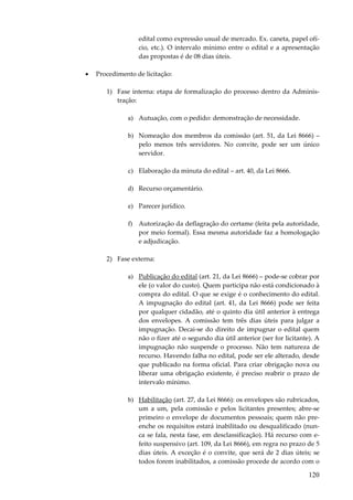120
edital como expressão usual de mercado. Ex. caneta, papel ofí-
cio, etc.). O intervalo mínimo entre o edital e a apresentação
das propostas é de 08 dias úteis.
• Procedimento de licitação:
1) Fase interna: etapa de formalização do processo dentro da Adminis-
tração:
a) Autuação, com o pedido: demonstração de necessidade.
b) Nomeação dos membros da comissão (art. 51, da Lei 8666) –
pelo menos três servidores. No convite, pode ser um único
servidor.
c) Elaboração da minuta do edital – art. 40, da Lei 8666.
d) Recurso orçamentário.
e) Parecer jurídico.
f) Autorização da deflagração do certame (feita pela autoridade,
por meio formal). Essa mesma autoridade faz a homologação
e adjudicação.
2) Fase externa:
a) Publicação do edital (art. 21, da Lei 8666) – pode-se cobrar por
ele (o valor do custo). Quem participa não está condicionado à
compra do edital. O que se exige é o conhecimento do edital.
A impugnação do edital (art. 41, da Lei 8666) pode ser feita
por qualquer cidadão, até o quinto dia útil anterior à entrega
dos envelopes. A comissão tem três dias úteis para julgar a
impugnação. Decai-se do direito de impugnar o edital quem
não o fizer até o segundo dia útil anterior (ser for licitante). A
impugnação não suspende o processo. Não tem natureza de
recurso. Havendo falha no edital, pode ser ele alterado, desde
que publicado na forma oficial. Para criar obrigação nova ou
liberar uma obrigação existente, é preciso reabrir o prazo de
intervalo mínimo.
b) Habilitação (art. 27, da Lei 8666): os envelopes são rubricados,
um a um, pela comissão e pelos licitantes presentes; abre-se
primeiro o envelope de documentos pessoais; quem não pre-
enche os requisitos estará inabilitado ou desqualificado (nun-
ca se fala, nesta fase, em desclassificação). Há recurso com e-
feito suspensivo (art. 109, da Lei 8666), em regra no prazo de 5
dias úteis. A exceção é o convite, que será de 2 dias úteis; se
todos forem inabilitados, a comissão procede de acordo com o
 
