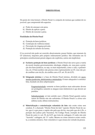 125
DIREITO PENAL
Do ponto de vista formal, o Direito Penal é o conjunto de normas que cuidam do ius
puniendi, que compreende três aspectos:
a) Poder de ameaçar com pena.
b) Direito de aplicar a pena.
c) Direito de executar a pena.
Finalidades do Direito Penal
a) Proteção de bens jurídicos.
b) Contenção da violência estatal.
c) Prevenção da vingança privada.
d) Proteção do infrator da norma.
O ius puniendi não pode ser exercido abusivamente; possui limites, que emanam da
CF (internos), impostos pelo próprio ordenamento jurídico. São retratados em 12
princípios constitucionais penais (alguns são explícitos, outros são implícitos):
a) Exclusiva proteção de bens jurídicos: o Direito Penal não serve para a tutela
da moral, funções governamentais, ideologia, religião, etc. mas para a prote-
ção dos bens jurídicos, ou seja, os mais importantes, como a vida, o patrimô-
nio, etc. O bem jurídico não precisa estar expressamente na CF, mas não po-
de conflitar com ela (Ex. de conflito com a CF: art. 39, da LCP).
b) Integração mínima: é a base do Direito Penal mínimo, dividido em movi-
mentos positivista, abolicionista e minimalista. O mais adequado é o minima-
lista, fundado em dois subprincípios:
Fragmentariedade: somente os bens jurídicos mais relevantes devem
ser protegidos; somente os ataques mais intoleráveis é que devem ser
punidos.
Subsidiariedade: só tem sentido usar o Direito Penal quando outros
ramos do Direito não são suficientes. O Direito Penal é a ultima ratio
(última razão; último instrumento).
c) Materialização e exteriorização voluntária do fato: não existe crime sem
conduta. É o chamado “Direito Penal do fato” (oposto: Direito Penal do au-
tor, que é o que pune o sujeito não pelo que ele fez, mas pelo que ele é (Ex. a
punição dos judeus pelo Nazismo). No Código Penal, exemplo de Direito
Penal do autor é o art. 59, da LCP, que trata da vadiagem. O vadio não está
“fazendo” vadiagem, ele “é” vadio. Mesmo no crime omissivo existe condu-
ta, a conduta omissiva. Fato voluntário é o que emana da vontade da pessoa.
 