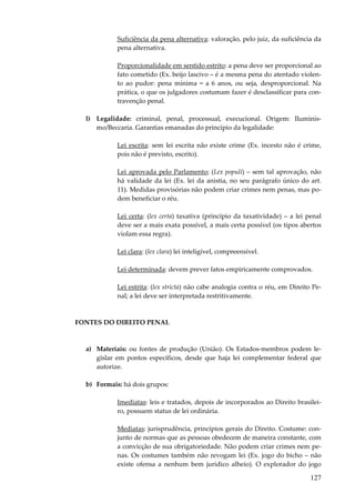 127
Suficiência da pena alternativa: valoração, pelo juiz, da suficiência da
pena alternativa.
Proporcionalidade em sentido estrito: a pena deve ser proporcional ao
fato cometido (Ex. beijo lascivo – é a mesma pena do atentado violen-
to ao pudor: pena mínima = a 6 anos, ou seja, desproporcional. Na
prática, o que os julgadores costumam fazer é desclassificar para con-
travenção penal.
l) Legalidade: criminal, penal, processual, execucional. Origem: Iluminis-
mo/Beccaria. Garantias emanadas do princípio da legalidade:
Lei escrita: sem lei escrita não existe crime (Ex. incesto não é crime,
pois não é previsto, escrito).
Lei aprovada pelo Parlamento; (Lex populi) – sem tal aprovação, não
há validade da lei (Ex. lei da anistia, no seu parágrafo único do art.
11). Medidas provisórias não podem criar crimes nem penas, mas po-
dem beneficiar o réu.
Lei certa: (lex certa) taxativa (princípio da taxatividade) – a lei penal
deve ser a mais exata possível, a mais certa possível (os tipos abertos
violam essa regra).
Lei clara: (lex clara) lei inteligível, compreensível.
Lei determinada: devem prever fatos empiricamente comprovados.
Lei estrita: (lex stricta) não cabe analogia contra o réu, em Direito Pe-
nal; a lei deve ser interpretada restritivamente.
FONTES DO DIREITO PENAL
a) Materiais: ou fontes de produção (União). Os Estados-membros podem le-
gislar em pontos específicos, desde que haja lei complementar federal que
autorize.
b) Formais: há dois grupos:
Imediatas: leis e tratados, depois de incorporados ao Direito brasilei-
ro, possuem status de lei ordinária.
Mediatas: jurisprudência, princípios gerais do Direito. Costume: con-
junto de normas que as pessoas obedecem de maneira constante, com
a convicção de sua obrigatoriedade. Não podem criar crimes nem pe-
nas. Os costumes também não revogam lei (Ex. jogo do bicho – não
existe ofensa a nenhum bem jurídico alheio). O explorador do jogo
 