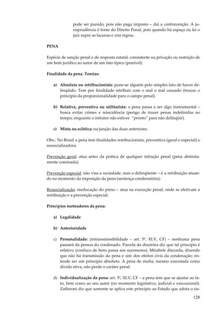 128
pode ser punido, pois não paga imposto – daí a contravenção. A ju-
risprudência é fonte do Direito Penal, pois quando há espaço na lei o
juiz supre as lacunas e cria regras.
PENA
Espécie de sanção penal e de resposta estatal, consistente na privação ou restrição de
um bem jurídico ao autor de um fato típico (punível).
Finalidade da pena. Teorias:
a) Absoluta ou retribucionista: pune-se alguém pelo simples fato de haver de-
linqüido. Tem por finalidade retribuir com o mal o mal causado (trouxe o
princípio da proporcionalidade para o campo penal).
b) Relativa, preventiva ou utilitarista: a pena passa a ser algo instrumental –
busca evitar crimes e reincidência (perigo de trazer penas indefinidas no
tempo, enquanto o infrator não estiver “pronto” para não delinqüir).
c) Mista ou eclética: na junção das duas anteriores.
Obs.: No Brasil a pena tem finalidades retribucionista, preventiva (geral e especial) e
ressocializadora.
Prevenção geral: atua antes da prática de qualquer infração penal (pena abstrata-
mente cominada).
Prevenção especial: não visa a sociedade, mas o delinqüente – é a retribuição atuan-
do no momento da imposição da pena (sentença condenatória).
Ressocialização: reeducação do preso – atua na execução penal, onde se efetivam a
retribuição e a prevenção especial.
Princípios norteadores da pena:
a) Legalidade
b) Anterioridade
c) Personalidade: (intransmissibilidade – art. 5º, XLV, CF) – nenhuma pena
passará da pessoa do condenado. Parcela da doutrina diz que tal princípio é
relativo (confisco de bens passa aos sucessores). Mirabete discorda, dizendo
que não há transmissão da pena e sim dos efeitos civis da condenação; en-
tende ser um princípio absoluto. A pena de multa, mesmo executada como
dívida ativa, não perde o caráter penal.
d) Individualização da pena: art. 5º, XLV, CF – a pena tem que se ajustar ao fa-
to, bem como ao seu autor (no momento legislativo, judicial e execucional).
Zaffaroni diz que somente se aplica este princípio ao Estado que adota o sis-
 