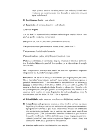 130
rança, quando tratar-se de crime punido com reclusão, haverá inter-
venção; se for o crime punido com detenção, o tratamento será, em
regra, ambulatorial.
b) Restritivas de direito – vide adiante.
c) Pecuniárias (de pecúnia, dinheiro) – vide adiante.
Aplicação da pena
Art. 68, do CP – sistema trifásico, também conhecido por “critério Nélson Hun-
gria”, já que foi esse jurista o seu criador.
1ª etapa: art. 59, do CP – pena-base (circunstâncias judiciais)
2ª etapa: atenuantes/agravantes (arts. 65 e 66; 61 e 62, todos do CP).
3ª etapa: causas de diminuição/aumento
4ª etapa: fixação do regime inicial de cumprimento da pena
5ª etapa: possibilidade de substituição de pena privativa de liberdade por restri-
tiva de direito. Não sendo possível, deve-se observar se há condições de se apli-
car o SURSIS.
Obs.: a depender da pena aplicada, poderá ser detectada a prescrição da preten-
são punitiva. É a chamada “sentença suicida”.
Pena-base: o art. 59, do CP dá ao juiz as diretrizes para a aplicação da pena-base.
São as chamadas “circunstâncias judiciais” (nesse artigo, encontra-se expresso o
princípio da necessidade). O juiz deve observar a culpabilidade, etc. Para os ga-
rantistas, as circunstâncias do art. 59 não podem ser usadas contra o agente, pois
estar-se-ia diante da aplicação do direito do autor, e não do fato. Ninguém pode
ser punido pelo que é, mas pelo que fez. No Brasil pune-se o fato, mas não se es-
quece de punir o autor, em nome do princípio da individualização da pena. As
circunstâncias judiciais do art. 59, do CP, são as seguintes:
a) Culpabilidade: maior ou menor grau de reprovabilidade da conduta.
b) Antecedentes: vida pregressa; anterior ao crime (podem ser bons ou maus).
Inquérito policial arquivado ou em andamento não gera maus antecedentes;
ação penal absolutória não gera maus antecedentes; processo em andamento
com condenação provisória, para a maioria, não gera maus antecedentes
(com exceção do TJ-BA, que entende o contrário). No Brasil, só gera maus an-
tecedentes condenação pretérita definitiva que perdeu força para gerar rein-
cidência (passados 5 anos entre o cumprimento da pena e o novo crime); atos
infracionais do ECA não geram maus antecedentes.
c) Conduta social: análise da vida familiar e no trabalho.
 
