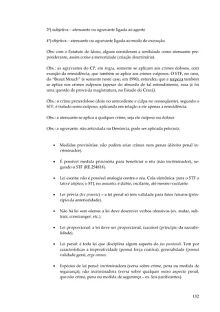 132
3ª) subjetiva – atenuante ou agravante ligada ao agente
4ª) objetiva – atenuante ou agravante ligada ao modo de execução.
Obs: com o Estatuto do Idoso, alguns consideram a senilidade como atenuante pre-
ponderante, assim como a menoridade (criação doutrinária).
Obs.: as agravantes do CP, em regra, somente se aplicam aos crimes dolosos, com
exceção da reincidência, que também se aplica aos crimes culposos. O STF, no caso,
do “Beaut Mouch” (e somente neste caso, em 1990), entendeu que a torpeza também
se aplica nos crimes culposos (apesar do absurdo de tal entendimento, essa já foi
uma questão de prova da magistratura, no Estado do Ceará).
Obs.: o crime preterdoloso (dolo no antecedente e culpa no conseqüente), segundo o
STF, é tratado como culposo, aplicando em relação a ele apenas a reincidência.
Obs.: a atenuante se aplica a qualquer crime, seja ele culposo ou doloso.
Obs.: a agravante, não articulada na Denúncia, pode ser aplicada pelo juiz.
• Medidas provisórias: não podem criar crimes nem penas (direito penal in-
criminador).
• É possível medida provisória para beneficiar o réu (não incriminador), se-
gundo o STF (RE 254818).
• Lei escrita: não é possível analogia contra o réu. Cola eletrônica: para o STF o
fato é atípico; o STJ, no assunto, é dúbio, oscilante, até mesmo vacilante.
• Lei prévia (lex praevia) – a lei penal só tem validade para fatos futuros (prin-
cípio da anterioridade).
• Não há lei sem ofensa: a lei deve descrever verbos ofensivos (ex. matar, sub-
trair, constranger, etc.).
• Lei proporcional: a lei deve ser proporcional, razoável (princípio da razoabi-
lidade).
• Lei penal: é toda lei que disciplina algum aspecto do jus puniendi. Tem por
características a imperatividade (possui força coativa); generalidade (possui
validade geral, erga omnes.
• Espécies de lei penal: incriminadora (versa sobre crime, pena ou medida de
segurança); não incriminadora (versa sobre qualquer outro aspecto penal,
que não crime, pena ou medida de segurança – ex. leis justificantes).
 