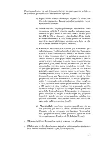 134
Ocorre quando duas ou mais leis penais vigentes são aparentemente aplicáveis.
Os princípios que resolvem tal conflito são os seguintes:
a) Especialidade: lei especial derroga a lei geral. É a lei que con-
tém todos os requisitos da geral mais alguns requisitos especí-
ficos ou especializantes.
b) Subsidiariedade: a lei principal derroga a lei subsidiária. Pode
ser expressa ou tácita. A primeira, quando o legislador expres-
samente diz que o tipo só se aplica se o fato não for mais grave
(art. 132, do CP); se não ocorrer o fato final (art. 15, do Estatu-
to do Desarmamento). A tácita ocorre quando um delito me-
nor integra a descrição típica de um mais grave (furto em rela-
ção ao roubo; roubo em relação ao latrocínio).
c) Consunção: resolve todos os conflitos que se resolveria pela
subsidiariedade. Também chamado de absorção. Duas regras
básicas: o maior crime absorve o menor; o fim absorve o meio
(ex. o crime consumado absorve a tentativa; a autoria ou co-
autoria absorve a participação; crime progressivo – para al-
cançar o crime mais grave o agente passa, necessariamente,
pelo menos grave, como no caso de homicídio, que para ser
consumado é necessário que se cometa lesão corporal = crime
de passagem; progressão criminosa – ocorre em dois atos: no
princípio o agente quer o crime menor e o consuma. Após,
delibera praticar o maior, e o pratica, como no caso de o agen-
te querer lesar, e lesa. Após, resolve matar, e mata). No crime
progressivo, não existe a substituição do dolo; na progressão,
existe. A consumação aplica-se também aos crimes complexos
= fusão de dois ou mais crimes que formam um terceiro; para
o STF o estupro é crime complexo; com a consunção também
se resolve o antefacto impunível = o fato precedente que se colo-
ca na linha de desdobramento do fato punível (ex. toques cor-
porais anteriores ao estupro é absorvido por ele); pós factum
impunível = quando o mesmo agente, depois de afetado o bem
jurídico, incrementa a lesão contra o mesmo bem jurídico (ex.
após furtar o objeto, o agente o destrói).
d) Alternatividade: nem todos os autores consideram este um
dos princípios que resolve o conflito aparente de leis penais.
Contudo, pode ser encontrado nos chamados “tipos nuclea-
res”, que possuem vários verbos, podendo o agente ser incur-
so em qualquer um deles (ex. art. 33, da Lei de Drogas).
• STF: quem falsifica o documento e o usa só responde pela falsidade.
• O ladrão que vende o bem furtado, segundo a jurisprudência majoritária: o
furto absorve o estelionato (este é o pós factum impunível).
 