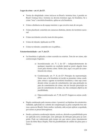139
Lugar do crime – art. 6º, do CP.
• Teoria da ubiqüidade: crime inicia-se no Brasil e termina fora, é punido no
Brasil. Começa fora e termina ou deveria terminar aqui, lei brasileira. Se o
crime “toca” o território brasileiro, aplica-se a lei brasileira.
• Crime a distância ou de espaço máximo: o que envolve mais de um país.
• Crime plurilocal: cometido em comarcas distintas, dentro do território nacio-
nal.
• Crime em trânsito: envolve mais de dois países.
• Crime de trânsito: tipificado no CTB.
• Crime no trânsito: cometido em via pública.
Extraterritorialidade – art. 7º, do CP.
• Lei brasileira é aplicada a crime ocorrido no exterior. Tem de ser crime, não
contravenção. Espécies:
a) Incondicionada: art. 7º, I, do CP – independentemente de
qualquer requisito ou condição (pode-se punir alguém duas
vezes pelo mesmo crime. Neste caso, aqui e no país do come-
timento do crime).
b) Condicionada: art. 7º, II, do CP. Princípio da representação.
Neste caso, a lei brasileira só incide se presentes várias condi-
ções: entrar o agente no território brasileiro; o fato seja consi-
derado crime no país do cometimento; não seja perdoado no
país do cometimento do crime; não ter havido prescrição no
país do cometimento do crime, etc. São condições objetivas de
punibilidade.
c) Hipercondicionada: art. 7º, III, do CP. Exigem-se outras condi-
ções.
• Dupla condenação pelo mesmo crime: é possível, na hipótese de extraterrito-
rialidade, aplicando-se o direito de compensação (a pena cumprida fora ate-
nua a pena no Brasil). Entre multa e reclusão, cabe ao juiz aplicar a equidade,
por serem as penas heterogêneas.
• Sendo a primeira condenação injusta, anula-se, abrindo-se possibilidade para
ser aplicada nova condenação, sem aplicação da detração pela pena já cum-
prida. Pode ser indenizado pelo tempo em que esteve preso injustamente
(caso do filme Risco Duplo). Não há possibilidade de crédito de pena para o
futuro.
 