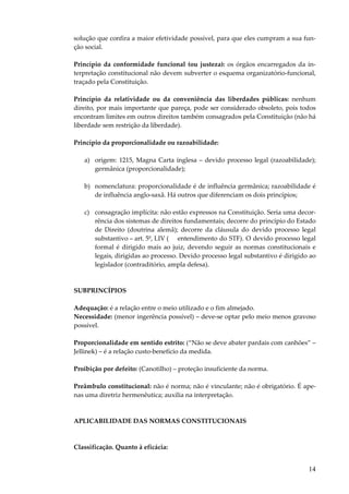 14
solução que confira a maior efetividade possível, para que eles cumpram a sua fun-
ção social.
Princípio da conformidade funcional (ou justeza): os órgãos encarregados da in-
terpretação constitucional não devem subverter o esquema organizatório-funcional,
traçado pela Constituição.
Princípio da relatividade ou da conveniência das liberdades públicas: nenhum
direito, por mais importante que pareça, pode ser considerado obsoleto, pois todos
encontram limites em outros direitos também consagrados pela Constituição (não há
liberdade sem restrição da liberdade).
Princípio da proporcionalidade ou razoabilidade:
a) origem: 1215, Magna Carta inglesa – devido processo legal (razoabilidade);
germânica (proporcionalidade);
b) nomenclatura: proporcionalidade é de influência germânica; razoabilidade é
de influência anglo-saxã. Há outros que diferenciam os dois princípios;
c) consagração implícita: não estão expressos na Constituição. Seria uma decor-
rência dos sistemas de direitos fundamentais; decorre do princípio do Estado
de Direito (doutrina alemã); decorre da cláusula do devido processo legal
substantivo – art. 5º, LIV ( entendimento do STF). O devido processo legal
formal é dirigido mais ao juiz, devendo seguir as normas constitucionais e
legais, dirigidas ao processo. Devido processo legal substantivo é dirigido ao
legislador (contraditório, ampla defesa).
SUBPRINCÍPIOS
Adequação: é a relação entre o meio utilizado e o fim almejado.
Necessidade: (menor ingerência possível) – deve-se optar pelo meio menos gravoso
possível.
Proporcionalidade em sentido estrito: (“Não se deve abater pardais com canhões” –
Jellinek) – é a relação custo-benefício da medida.
Proibição por defeito: (Canotilho) – proteção insuficiente da norma.
Preâmbulo constitucional: não é norma; não é vinculante; não é obrigatório. É ape-
nas uma diretriz hermenêutica; auxilia na interpretação.
APLICABILIDADE DAS NORMAS CONSTITUCIONAIS
Classificação. Quanto à eficácia:
 