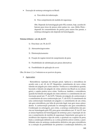 140
• Execução de sentença estrangeira no Brasil:
a) Para efeito de indenização.
b) Para cumprimento de medida de segurança.
Obs. Depende da homologação pelo STJ; existem, hoje, acordos bi-
laterais para troca de presos entre países (ex. caso Abílio Diniz -
depende do consentimento do preso); para outros fins penais, a
sentença estrangeira não depende de homologação.
Sistema trifásico – art. 68, do CP.
1) Pena-base: art. 59, do CP.
2) Atenuantes/agravantes
3) Diminuição/aumento
4) Fixação de regime inicial de cumprimento de pena
5) Possibilidade de substituição por penas alternativas
6) Possibilidade de aplicação do sursis
Obs. Os itens 1, 2, e 3 referem-se ao quantum da pena.
• Agravantes:
- Reincidência: repetição da infração penal. Aplica-se a reincidência de
acordo com o art. 63, do CP. Requisitos: cometimento de novo crime;
trânsito em julgado por crime anterior. Verifica-se a reincidência quando,
havendo o trânsito em julgado de crime anterior (no Brasil ou no estran-
geiro), o sujeito pratica novo crime. Verifica-se, também, a reincidência,
quando há trânsito em julgado de crime anterior e o cometimento de con-
travenção penal (art. 7º, da LCP). Trânsito em julgado de contravenção e
o cometimento de nova contravenção (art. 7º, da LCP). O cometimento de
uma contravenção transitada em julgado e o cometimento de um crime,
não gera reincidência, por falta de previsão legal, mas gera maus antece-
dentes. A contravenção praticada no estrangeiro não gera reincidência.
Condenação no estrangeiro, por crime, a sentença condenatória não pre-
cisa ser homologada pelo STJ, para gerar reincidência (art. 9º, do CP, traz
as únicas hipóteses de homologação da sentença: para a reparação de da-
nos e cumprimento de medida de segurança). Importante: para gerar re-
incidência não importa o tipo de crime, o quantum ou a espécie da pena,
basta a condenação definitiva; se o crime pretérito estiver extinto, a puni-
bilidade antes da sentença condenatória definitiva não gera reincidência;
se a extinção da punibilidade for posterior à condenação definitiva, em
 