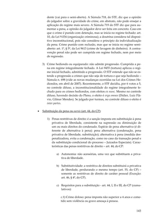 143
dente (vai para o semi-aberto). A Súmula 718, do STF, diz que a opinião
do julgador sobre a gravidade do crime, em abstrato, não pode ensejar a
aplicação do regime mais severo. A Súmula 719 do STF diz que para au-
mentar a pena, a opinião do julgador deve ser feita em concreto. Caso em
que o crime é punido com detenção, mas se inicia no regime fechado: art.
10, da Lei 9.034 (organização criminosa); a doutrina considera tal disposi-
tivo inconstitucional, pois não considera o princípio da individualização
da pena. Crime punido com reclusão, mas que se inicia no regime semi-
aberto: art. 1º, § 5º, da Lei 9613 (crime de lavagem de dinheiro). A contra-
venção penal não pode ser cumprida em regime fechado, nem por meio
de regressão.
3) Crime hediondo ou equiparado: não admite progressão. Cumprida a pe-
na em regime integralmente fechado. A Lei 9455 (tortura) aplicou o regi-
me inicial fechado, admitindo a progressão. O STF entende que não se es-
tende a progressão a crimes que não seja de tortura e que seja hediondo –
Súmula n. 698 (vide as novas mudanças ocorridas na Lei dos Crimes He-
diondos, em abril de 2007). Recentemente, o STF decidiu, por 6 votos a 5,
no controle difuso, a inconstitucionalidade do regime integralmente fe-
chado para os crimes hediondos, com efeitos ex nunc. Mesmo no controle
difuso, havendo decisão do Pleno, o efeito é erga omnes (Didier, Luiz Flá-
vio, Gilmar Mendes). Se julgado por turmas, no controle difuso o efeito é
inter partes.
• Substituição da pena ou sursis (art. 44, do CP):
1) Penas restritivas de direito: é a sanção imposta em substituição à pena
privativa de liberdade, consistente na supressão ou diminuição de
um ou mais direitos do condenado. Espécie de pena alternativa (é di-
ferente de alternativa à pena): pena alternativa (condenação, pena
privativa de liberdade, substituição); alternativa à pena (medida des-
penalizadora, evita a condenação, como no caso da transação penal e
da substituição condicional do processo – Juizados Especiais). Carac-
terísticas das penas restritivas de direito – art. 44, do CP:
a) Autonomia: não acessórias, uma vez que substituem a priva-
tiva de liberdade.
b) Substitutividade: a restritiva de direitos substituirá a privativa
de liberdade, perdurando o mesmo tempo (art. 55, do CP) –
somente as restritivas de direito de caráter pessoal (Exceção:
art. 46, § 4º, do CP).
c) Requisitos para a substituição - art. 44, I, II e III, do CP (cumu-
lativos):
c.1) Crime doloso: pena imposta não superior a 4 anos e come-
tido sem violência ou grave ameaça à pessoa.
 