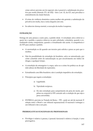 147
crime estiver previsto em lei especial, não é possível a substituição da priva-
tiva por multa (Súmula 171, do STJ) – fere o art. 12, do CP, mas prevalece o
entendimento da citada Súmula.
• O crime de violência doméstica contra mulher não permite a substituição da
privativa em multa, mas a soma daquela com esta.
• Se sobrevier doença mental, a execução da multa é suspensa.
EXTRADIÇÃO
Entrega de uma pessoa a outro país, a pedido deste. A extradição ativa refere-se a
quem faz o pedido; a passiva refere-se ao país solicitado; voluntária, quando o ex-
traditando aceita; compulsória, quando o extraditando não aceita. A competência é
do STF para analisar o pedido.
• A reextradição se dá quando um terceiro país solicita o preso ao país que o
recebeu.
• Não há possibilidade de extradição de brasileiro, salvo se naturalizado, por
crime cometido antes da naturalização ou por envolvimento em tráfico de
drogas, a qualquer tempo.
• A extradição de estrangeiro é a regra, salvo se o crime for político ou de opi-
nião (abuso da liberdade de expressão).
• Extraditando com filho brasileiro: não é condição impeditiva de extradição.
• Princípios que regem a extradição:
a) Legalidade.
b) Tipicidade recíproca.
c) Da não extradição para cumprimento de pena de morte, per-
pétua ou corporal (o STF concede sob a condição de que seja a
pena convertida).
• ENTREGA: prevista no Tratado de Roma – TPI – pode ser até de nacional. É
relação entre o Brasil e um tribunal supranacional. O nacional é entregue a
um tribunal e não a um país.
PRERROGATIVAS FUNCIONAIS OU PROFISSIONAIS
• Privilégio é relativo à pessoa, é pessoal; funcional é relativo à função, é uma
prerrogativa.
 
