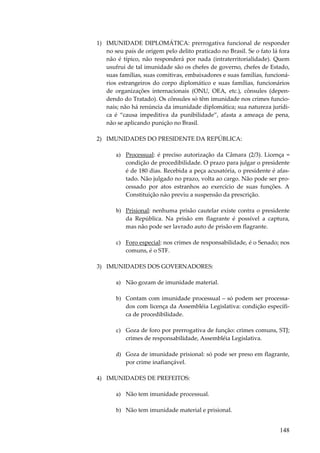 148
1) IMUNIDADE DIPLOMÁTICA: prerrogativa funcional de responder
no seu país de origem pelo delito praticado no Brasil. Se o fato lá fora
não é típico, não responderá por nada (intraterritorialidade). Quem
usufrui de tal imunidade são os chefes de governo, chefes de Estado,
suas famílias, suas comitivas, embaixadores e suas famílias, funcioná-
rios estrangeiros do corpo diplomático e suas famílias, funcionários
de organizações internacionais (ONU, OEA, etc.), cônsules (depen-
dendo do Tratado). Os cônsules só têm imunidade nos crimes funcio-
nais; não há renúncia da imunidade diplomática; sua natureza jurídi-
ca é “causa impeditiva da punibilidade”, afasta a ameaça de pena,
não se aplicando punição no Brasil.
2) IMUNIDADES DO PRESIDENTE DA REPÚBLICA:
a) Processual: é preciso autorização da Câmara (2/3). Licença =
condição de procedibilidade. O prazo para julgar o presidente
é de 180 dias. Recebida a peça acusatória, o presidente é afas-
tado. Não julgado no prazo, volta ao cargo. Não pode ser pro-
cessado por atos estranhos ao exercício de suas funções. A
Constituição não previu a suspensão da prescrição.
b) Prisional: nenhuma prisão cautelar existe contra o presidente
da República. Na prisão em flagrante é possível a captura,
mas não pode ser lavrado auto de prisão em flagrante.
c) Foro especial: nos crimes de responsabilidade, é o Senado; nos
comuns, é o STF.
3) IMUNIDADES DOS GOVERNADORES:
a) Não gozam de imunidade material.
b) Contam com imunidade processual – só podem ser processa-
dos com licença da Assembléia Legislativa: condição específi-
ca de procedibilidade.
c) Goza de foro por prerrogativa de função: crimes comuns, STJ;
crimes de responsabilidade, Assembléia Legislativa.
d) Goza de imunidade prisional: só pode ser preso em flagrante,
por crime inafiançável.
4) IMUNIDADES DE PREFEITOS:
a) Não tem imunidade processual.
b) Não tem imunidade material e prisional.
 