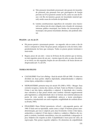 151
a) Não possuem imunidade processual; não gozam de imunida-
de prisional; não possuem foro por prerrogativa de função
previsto na CF (é possível constar na CE, como no caso do Pi-
auí e do Rio de Janeiro); gozam de imunidade material (pe-
nal), sendo causa de exclusão da tipicidade.
b) Limites constitucionais específicos do vereador: nexo funcio-
nal (a ofensa tem de estar coligada com a função de vereança);
interesse público municipal; nos limites da circunscrição do
município; não possui imunidade absoluta, não podendo abu-
sar.
PRAZOS – art. 10, do CP.
• Há prazos penais e processuais penais – no segundo, não se conta o dia do
início e computa-se o final. No prazo penal, computa-se o dia do início, inde-
pendentemente da hora que começou. Todos os prazos penais terminam à
meia-noite.
• Regras: prazo de um mês – vence às 24 horas do dia anterior que se iniciou,
no mês seguinte; prazo de um ano – mesma regra do mês, ou seja, dia anteri-
or ao início, no ano seguinte; frações de um dia-multa e de horas devem ser
desprezadas (art. 11, do CP).
TEORIA DO DELITO
• CAUSALISMO: Von Lizt e Beling – final do século XIX até 1900. O crime era
dividido em duas partes: objetiva (tipicidade, antijuridicidade) e subjetiva
(crime típico, antijurídico e culpável).
• NEOKANTISMO: primeiro terço do século XX (1900 a 1933) – Mezger. Essa
corrente recupera a teoria dos valores, de Kant. Tudo no Direito é valorado.
Crime é um fato típico, antijurídico e culpável. A tipicidade não é neutra,
mas valorativa (o tipo penal retrata uma conduta valorada negativamente
pelo legislador); a antijuridicidade não é só formal, mas material (danosa do
ponto de vista social); na culpabilidade adota-se a teoria psicológico-
normativa, introduzindo um outro requisito: exigibilidade de conduta diver-
sa (Frank, 1907).
• FINALISMO: Hans Welzel (pronúncia: véltssel) – pós-segunda guerra, até
1960. O dolo está na tipicidade, assim como a culpa. O homem possui auto-
determinação, por isso é culpável, pois atua livremente. Crime é fato típico,
antijurídico e culpável. O fato típico é objetivo e subjetivo. Objetivo diz res-
peito à conduta, resultado naturalístico, nexo de causalidade e adequação tí-
pica. Subjetivo diz respeito ao dolo. Culpabilidade é mero juízo de valor, de
reprovação. Não possui requisito subjetivo. Os elementos da culpabilidade
 