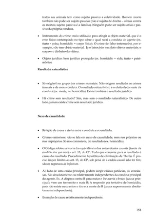 158
tratos aos animais tem como sujeito passivo a coletividade. Homem morto
também não pode ser sujeito passivo (não é sujeito de direito – ofensa contra
os mortos; sujeito passivo é a família). Ninguém pode ser sujeito ativo e pas-
sivo da própria conduta.
• Instrumento do crime: meio utilizado para atingir o objeto material, que é o
ente físico contemplado no tipo sobre o qual recai a conduta do agente (ex.
furto = coisa; homicídio = corpo físico). O crime de falso testemunho, por e-
xemplo, não tem objeto material. Já o latrocínio tem dois objetos materiais: o
corpo e o dinheiro da vítima.
• Objeto jurídico: bem jurídico protegido (ex. homicídio = vida; furto = patri-
mônio).
Resultado naturalístico
• Só exigível no grupo dos crimes materiais. Não exigem resultado os crimes
formais e de mera conduta. O resultado naturalístico é o efeito decorrente da
conduta (ex. morte, no homicídio). Existe também o resultado jurídico.
• Há crime sem resultado? Sim, mas sem o resultado naturalístico. De outro
lado, jamais existe crime sem resultado jurídico.
Nexo de causalidade
• Relação de causa e efeito entre a conduta e o resultado.
• Crimes omissivos: não se fala em nexo de causalidade, nem nos próprios ou
nos impróprios. Só nos comissivos, de resultado (ex. homicídio).
• O Código adotou a teoria da equivalência dos antecedentes causais (teoria da
conditio sine qua non) – art. 13, do CP. Tudo que concorre para o resultado é
causa do resultado. Procedimento hipotético de eliminação de Thirén. É pre-
ciso impor limites ao art. 13, do CP, sob pena de a cadeia causal não ter fim;
são os regressos ad infinitum.
• Ao lado de uma causa principal, podem surgir causas paralelas, ou concau-
sas. São absolutamente ou relativamente independentes da conduta principal
do agente. Ex. A dispara contra B para matar e lhe acerta o braço (causa prin-
cipal); vem um terremoto e mata B; A responde por tentativa de homicídio,
pois não existe nexo entre o tiro e a morte de B (causa superveniente absolu-
tamente independente).
• Exemplo de causa relativamente independente:
 