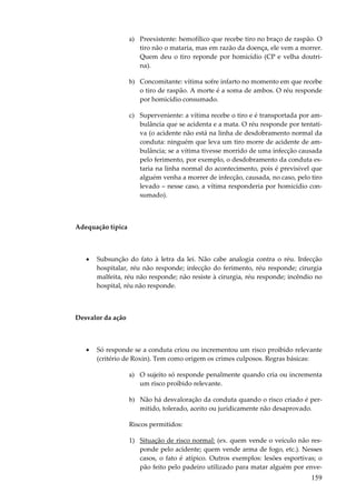 159
a) Preexistente: hemofílico que recebe tiro no braço de raspão. O
tiro não o mataria, mas em razão da doença, ele vem a morrer.
Quem deu o tiro reponde por homicídio (CP e velha doutri-
na).
b) Concomitante: vítima sofre infarto no momento em que recebe
o tiro de raspão. A morte é a soma de ambos. O réu responde
por homicídio consumado.
c) Superveniente: a vítima recebe o tiro e é transportada por am-
bulância que se acidenta e a mata. O réu responde por tentati-
va (o acidente não está na linha de desdobramento normal da
conduta: ninguém que leva um tiro morre de acidente de am-
bulância; se a vítima tivesse morrido de uma infecção causada
pelo ferimento, por exemplo, o desdobramento da conduta es-
taria na linha normal do acontecimento, pois é previsível que
alguém venha a morrer de infecção, causada, no caso, pelo tiro
levado – nesse caso, a vítima responderia por homicídio con-
sumado).
Adequação típica
• Subsunção do fato à letra da lei. Não cabe analogia contra o réu. Infecção
hospitalar, réu não responde; infecção do ferimento, réu responde; cirurgia
malfeita, réu não responde; não resiste à cirurgia, réu responde; incêndio no
hospital, réu não responde.
Desvalor da ação
• Só responde se a conduta criou ou incrementou um risco proibido relevante
(critério de Roxin). Tem como origem os crimes culposos. Regras básicas:
a) O sujeito só responde penalmente quando cria ou incrementa
um risco proibido relevante.
b) Não há desvaloração da conduta quando o risco criado é per-
mitido, tolerado, aceito ou juridicamente não desaprovado.
Riscos permitidos:
1) Situação de risco normal: (ex. quem vende o veículo não res-
ponde pelo acidente; quem vende arma de fogo, etc.). Nesses
casos, o fato é atípico. Outros exemplos: lesões esportivas; o
pão feito pelo padeiro utilizado para matar alguém por enve-
 