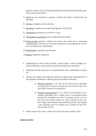 163
leiga, de acordo com as valorações paralelas de cada pessoa (valoração para-
lela na esfera do profano)
5) Geral: (ou erro sucessivo) – quando a conduta do sujeito se desenvolve em
dois atos.
6) De dano: dirigido ao crime de dano.
7) De perigo: dirigido a um crime de perigo (art. 132, do CP).
8) Antecedente: presente na actio libera in causa.
9) Subseqüente ou posterior: não é válido em Direito Penal.
10) Superveniente: quando o delito já se iniciou, mas ainda não se consumou
completamente. Presente na co-autoria sucessiva (ex. participação de um ter-
ceiro em delito já em andamento).
11) Premeditado: calculado, preordenado.
12) Ímpeto: repentino, impulsivo.
• Substituição do dolo: ocorre quando o sujeito altera o delito desejado (ex.
começa batendo e resolve matar, presente na progressão criminosa).
• Abandono do dolo: presente no arrependimento eficaz e desistência voluntá-
ria.
• Crimes que exigem uma especial intenção do agente (tipo incongruente ou
incongruente assimétrico). Há dois grupos de delito de intenção:
a) Intenção especial: ex. art. 155, do CP. Ânimo de se apropriar
da coisa (para si ou para outrem), por isso o furto de uso é atí-
pico (falta o ânimo de se apropriar).
b) Intenção transcendental: ex. art. 158, do CP (extorsão). O re-
sultado pretendido não é exigido para a consumação (crime
formal). São chamados de crimes de resultado cortado ou anteci-
pado. Por outro lado, existem os crimes mutilados de dois atos,
que exigem uma intenção transcendental, porém não dirigida
a um resultado, como na extorsão, mas a prática de um novo
ato (art. 290, do CP).
• Dolo e motivos do crime: o motivo do crime vem antes, depois o dolo.
ERRO DE TIPO
 