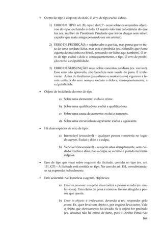 164
• O erro de tipo é o oposto do dolo. O erro de tipo exclui o dolo.
1) ERRO DE TIPO: art. 20, caput, do CP - recai sobre os requisitos objeti-
vos do tipo, excluindo o dolo. O sujeito não tem consciência do que
faz (ex. mulher de Presidente Prudente que levou drogas sem saber;
caçador que mata amigo pensando ser um animal).
2) ERRO DE PROIBIÇÃO: o sujeito sabe o que faz, mas pensa que se tra-
ta de uma conduta lícita, mas esta é proibida (ex. holandês que fuma
cigarro de maconha no Brasil, pensando ser lícito aqui também). O er-
ro de tipo exclui o dolo e, consequentemente, o tipo. O erro de proibi-
ção exclui a culpabilidade.
3) ERRO DE SUBSUNÇÃO: recai sobre conceitos jurídicos (ex. warrant).
Esse erro não aproveita, não beneficia nem isenta de pena. É irrele-
vante. Antes do finalismo (causalismo e neokantismo) vigorava a te-
oria unitária do erro: sempre excluía o dolo e, consequentemente, a
culpabilidade.
• Objeto de incidência do erro de tipo
a) Sobre uma elementar: exclui o crime.
b) Sobre uma qualificadora: exclui a qualificadora.
c) Sobre uma causa de aumento: exclui o aumento.
d) Sobre uma circunstância agravante: exclui a agravante.
• Há duas espécies de erro de tipo:
a) Invencível (escusável) – qualquer pessoa cometeria no lugar
do agente. Exclui o dolo e a culpa.
b) Vencível (inescusável) – o sujeito atua abruptamente, sem cui-
dado. Exclui o dolo, não a culpa, se o crime é punido na forma
culposa.
• Erro de tipo que recai sobre requisito da ilicitude, contido no tipo (ex. art.
151, CP) – A ilicitude está contida no tipo. No caso do art. 151, consubstancia-
se na expressão indevidamente.
• Erro acidental: não beneficia o agente. Hipóteses:
a) Error in personae: o sujeito atua contra a pessoa errada (ex. ma-
tar sósia). Para efeito de pena é como se tivesse atingido a pes-
soa que queria.
b) Error in objecto: é irrelevante, devendo o réu responder pelo
crime. Ex. quer levar um objeto e, por engano, leva outro. Vale
o objeto que efetivamente foi levado. Se o objeto for proibido
(ex. cocaína) não há crime de furto, pois o Direito Penal não
 