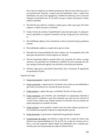 166
Só se fala em imperícia no âmbito profissional. Mas há uma diferença com o
erro profissional. Naquela, o sujeito não tem habilidade; neste, o sujeito tem
habilidade, mas atua com negligência. Também há diferença com o exercício
irregular da profissão (art. 47, da LCP), em que o sujeito não possui o título,
embora seja hábil.
• No dolo há uma ciência e vontade; o sujeito quer e sabe o que quer. No crime
culposo, o sujeito não quer o resultado.
• Culpa é forma de conduta. Culpabilidade é juízo de reprovação. A culpa per-
tence à tipicidade e é requisito normativo do tipo. Exige juízo de valor do ju-
iz.
• Previsibilidade objetiva: fato controlável, evitável, dominável pela prudência
normal.
• Previsibilidade subjetiva: o sujeito deve prever o fato.
• Princípio da excepcionalidade do crime culposo: art. 18, parágrafo único. Há
tipos que não prevêem a forma culposa (ex. aborto).
• Não há imputação objetiva quando deriva de exposição da vítima a perigo
inerente à sua profissão (ex. bombeiro) e também da auto-exposição da víti-
ma a perigo criado pelo agente, mas alertado e advertido previamente.
• Existem culpa grave, gravíssima (temerária), leve e levíssima. É importante
na graduação da pena.
Espécies de culpa:
• Culpa inconsciente: o agente não prevê o resultado.
• Culpa consciente: o agente prevê o resultado, mas confia em sua habilidade e
que nada vai acontecer (ex. atirador de facas no circo).
• Culpa própria: o sujeito não quer o resultado. Envolve as duas acima.
• Culpa imprópria: por extensão, por assimilação ou equiparação. Quando o
sujeito prevê o resultado e quer este resultado, mas atua em erro vencível. É
o único crime culposo que admite tentativa (a doutrina erra em chamar de
culpa imprópria; na verdade, há dolo).
• Culpa mediata: ocorre quando o sujeito causa um crime culposo que gera ou-
tro resultado em seguida. O agente só responde pelo que fez.
• Culpa temerária: ou gravíssima. Importante na graduação da pena.
• Compensação de culpas: não elimina a culpa do réu a culpa da vítima, mas
diminui sua responsabilidade (art. 59, do CP). Se a culpa for exclusiva da ví-
tima, o réu não responde. Quem dirige sem habilitação não é culpado pre-
sumido, pois não há presunção de culpa em Direito Penal.
 
