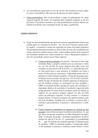 167
• As circunstâncias agravantes do art. 62, do CP, não incidem no crime culpo-
so, salvo a reincidência. Há concurso de pessoas no crime culposo.
• Crime preterdoloso: dolo no antecedente e culpa no subseqüente. Ex. lesão
corporal seguida de morte. Só responde pelo resultado seguinte se ele era
previsível. É possível a tentativa no crime preterdoloso, na parte dolosa (ex.
tentativa de aborto com o resultado morte, da mãe) – qualificado.
CRIME OMISSIVO
• Exige um tipo mandamental, que gera uma norma mandamental (norma que
manda agir). Ex. omissões de socorro – art. 135, do CP (norma: preste socor-
ro; ajude!). A omissão é a forma de realização do crime. Os crimes omissivos
são predominantemente normativos. Não se fala em nexo de causalidade nos
crimes omissivos (embora possa existir, numa análise mental, pois é possível
um resultado também nos crimes omissivos – mas é dispensável analisar o
nexo de causalidade, nesses casos). Duas espécies:
a) Crimes omissivos próprios: (ou puros) – não prevê e não exige
resultado. Basta a simples omissão para se consumar o crime
(ex. art. 135, do CP). Às vezes, exige-se uma ação, como, por
exemplo, no caso do art. 169, II, do CP – é o chamado tipo mis-
to: uma parte ativa e uma omissiva. É, também, um crime a
prazo (15 dias para se consumar). A tipicidade possui sete re-
quisitos no crime omissivo próprio: 1) situação de perigo (par-
te fática); 2) dever jurídico de agir (art. 135, do CP); 3) possibi-
lidade de agir; 4) omissão da conduta esperada; 5) desaprova-
ção da conduta (criação ou incremento de risco proibido –
CIRP; 6) resultado jurídico (perigo de morte, por exemplo); 7)
imputação objetiva do resultado (o resultado é agravado pelo
perigo gerado). O crime omissivo próprio pode ser doloso ou
culposo. Ex. de omissivo próprio culposo: art. 381, do CPM
(crime de tolerância culposa). O mais comum é o omissivo
próprio doloso. O omissivo próprio não admite tentativa, pois
não tem resultado. Também não se admite co-autoria, pois a
omissão é personalíssima. É possível o induzimento e a insti-
gação.
b) Crimes omissivos impróprios ou impuros ou comissivos por
omissão: esses crimes possuem resultado naturalístico. Ex. pai
que deixa de prestar assistência ao filho. Requisitos da tipici-
dade: 1) situação de perigo + resultado naturalístico; 2) dever
jurídico de agir (§ 2º do art. 13 – garantidor); 3) possibilidade
de agir; 4) omissão da conduta esperada; 5) desaprovação
da conduta – CIRP; 6) resultado jurídico; 7) imputação objeti-
va do resultado. É possível a tentativa, sendo doloso o crime
 