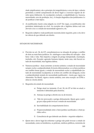 169
dade (atipificantes), são o princípio da insignificância; o erro de tipo; o aborto
permitido; o estrito cumprimento de dever legal e o exercício regular de di-
reito (para Zaffaroni). As exculpantes excluem a culpabilidade (ex. loucura,
menoridade, erro de proibição, etc.). A função dogmática das justificantes é a
de justificar o fato típico.
• As justificantes fazem coisa julgada no cível? Em regra, as justificantes não
permitem indenização no cível. As exceções são a legítima defesa real com
aberratio ictus e o estado de necessidade agressivo, etc.
• Requisito subjetivo: toda justificante necessita deste requisito, pois o réu deve
ter ciência de que defende um direito.
ESTADO DE NECESSIDADE
• Previsto no art. 24, do CP, consubstancia-se na situação de perigo e conflito
de dois ou mais bens jurídicos. Ex. náufragos e uma tábua de salvação – dois
bens: vida e vida. Não importa a origem do perigo (tempestade, inundação,
incêndio, etc). Exceção: agressão humana injusta: neste caso, não haverá es-
tado de necessidade, mas legítima defesa.
• Natureza jurídica – duas correntes: a) teoria unitária: o estado de necessidade
sempre exclui a antijuridicidade; b) teoria diferenciadora: se os bens jurídicos
em conflito forem iguais, o estado de necessidade exclui a culpabilidade (es-
tado de necessidade exculpante); se os bens em conflito são desiguais, exclui
a antijuridicidade (estado de necessidade justificante) – teoria que vigora na
Alemanha. No Brasil, vigora a teoria unitária, com uma exceção: no CPM a-
dota-se a teoria alemã.
• Requisitos do estado de necessidade:
a) Perigo atual ou iminente. O art. 24, do CP só fala no atual; o
iminente é defendido pela doutrina.
b) Ameaça ou perigo a direito seu ou de terceiro.
c) Não ter provocado o perigo dolosamente. Quem gera o peri-
go por culpa pode invocar o estado de necessidade.
d) Inevitabilidade do comportamento lesivo.
e) Proporcionalidade entre o bem jurídico sacrificado e o bem ju-
rídico salvo.
f) Consciência de que defende um direito – requisito subjetivo.
• Quem tem o dever legal de enfrentar o perigo não pode invocar o estado de
necessidade, como os bombeiros, os policiais, médicos públicos, motorista de
 