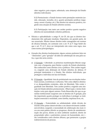 17
ráter negativo, pois exigem, sobretudo, uma abstenção do Estado
(direitos individuais).
b.2) Prestacionais: o Estado fornece tanto prestações materiais (sa-
úde, educação, moradia, etc.), quanto prestações jurídicas (segu-
rança, acesso à Justiça, etc.). São direitos de natureza positiva, exi-
gindo uma atuação do Estado (direitos sociais).
b.3) Participação: tem tanto um caráter positivo quanto negativo
(direitos de nacionalidade e direitos políticos).
• Eficácia e aplicabilidade: o artigo 5º, da CF, diz que os direitos fun-
damentais têm aplicação imediata. Dependem, em grande parte, de
seu enunciado. Muitos desses direitos estão consagrados em normas
de eficácia limitada, em contraste com o art. 5º, § 1º. Ingo Sarlet diz
que o art. 5º, § 1º, deve ser interpretado não como uma regra, mas
como norma principiológica.
• Geração dos direitos fundamentais: alguns autores preferem falar em
“dimensões”, pois “geração” dá idéia de substituição de uma pela ou-
tra, o que não seria correto.
a) 1ª Geração – Liberdade: as primeiras manifestações liberais surgi-
ram com a burguesia, para limitar o poder do Estado absolutista.
São conhecidos como direitos civis e políticos. Têm caráter negati-
vo, exigindo uma abstenção do Estado (direitos de defesa). O
principal destinatário é o Estado. São direitos individuais, que
protegem o indivíduo em face do Estado.
b) 2ª Geração – Igualdade: luta do proletariado nas revoluções indus-
triais (sociais, econômicas e culturais). Têm como objetivo diminu-
ir as desigualdades existentes, além da liberdade. Não existe i-
gualdade sem liberdade. Tem caráter positivo, exigindo uma atu-
ação do Estado (direitos prestacionais). Observação: o termo Insti-
tuições varia para alguns autores: Paulo Bonavides diz que as ga-
rantias institucionais surgiram com os direitos de 2ª geração, pois
tão importante quanto proteger os indivíduos é proteger as insti-
tuições essenciais à sociedade, como família, imprensa livre, etc.
c) 3ª Geração – Fraternidade ou solidariedade: nítida divisão do
mundo entre países desenvolvidos e em desenvolvimento (subde-
senvolvidos), surgindo a necessidade de colaboração dos mais ri-
cos aos mais pobres (direito ao progresso, direito de autodetermi-
nação dos povos, direito ao meio ambiente saudável, direito de
propriedade sobre o patrimônio comum da humanidade, etc.) –
são considerados como direitos difusos, que pertencem a grupos
indetermináveis de pessoas.
 