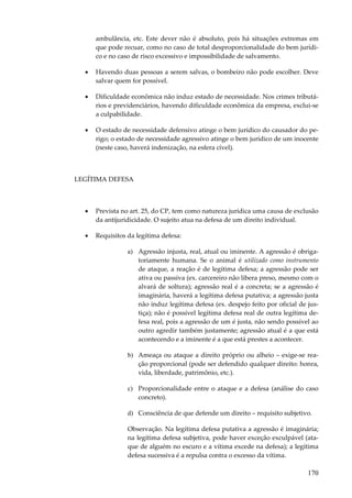 170
ambulância, etc. Este dever não é absoluto, pois há situações extremas em
que pode recuar, como no caso de total desproporcionalidade do bem jurídi-
co e no caso de risco excessivo e impossibilidade de salvamento.
• Havendo duas pessoas a serem salvas, o bombeiro não pode escolher. Deve
salvar quem for possível.
• Dificuldade econômica não induz estado de necessidade. Nos crimes tributá-
rios e previdenciários, havendo dificuldade econômica da empresa, exclui-se
a culpabilidade.
• O estado de necessidade defensivo atinge o bem jurídico do causador do pe-
rigo; o estado de necessidade agressivo atinge o bem jurídico de um inocente
(neste caso, haverá indenização, na esfera cível).
LEGÍTIMA DEFESA
• Prevista no art. 25, do CP, tem como natureza jurídica uma causa de exclusão
da antijuridicidade. O sujeito atua na defesa de um direito individual.
• Requisitos da legítima defesa:
a) Agressão injusta, real, atual ou iminente. A agressão é obriga-
toriamente humana. Se o animal é utilizado como instrumento
de ataque, a reação é de legítima defesa; a agressão pode ser
ativa ou passiva (ex. carcereiro não libera preso, mesmo com o
alvará de soltura); agressão real é a concreta; se a agressão é
imaginária, haverá a legítima defesa putativa; a agressão justa
não induz legítima defesa (ex. despejo feito por oficial de jus-
tiça); não é possível legítima defesa real de outra legítima de-
fesa real, pois a agressão de um é justa, não sendo possível ao
outro agredir também justamente; agressão atual é a que está
acontecendo e a iminente é a que está prestes a acontecer.
b) Ameaça ou ataque a direito próprio ou alheio – exige-se rea-
ção proporcional (pode ser defendido qualquer direito: honra,
vida, liberdade, patrimônio, etc.).
c) Proporcionalidade entre o ataque e a defesa (análise do caso
concreto).
d) Consciência de que defende um direito – requisito subjetivo.
Observação. Na legítima defesa putativa a agressão é imaginária;
na legítima defesa subjetiva, pode haver exceção exculpável (ata-
que de alguém no escuro e a vítima excede na defesa); a legítima
defesa sucessiva é a repulsa contra o excesso da vítima.
 