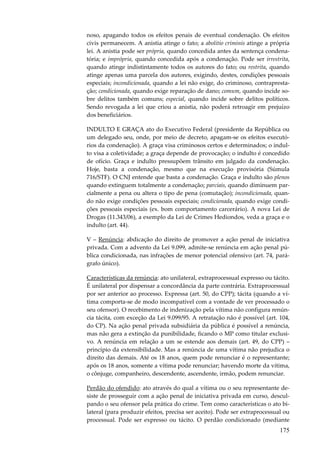 175
noso, apagando todos os efeitos penais de eventual condenação. Os efeitos
civis permanecem. A anistia atinge o fato; a abolitio criminis atinge a própria
lei. A anistia pode ser própria, quando concedida antes da sentença condena-
tória; e imprópria, quando concedida após a condenação. Pode ser irrestrita,
quando atinge indistintamente todos os autores do fato; ou restrita, quando
atinge apenas uma parcela dos autores, exigindo, destes, condições pessoais
especiais; incondicionada, quando a lei não exige, do criminoso, contrapresta-
ção; condicionada, quando exige reparação de dano; comum, quando incide so-
bre delitos também comuns; especial, quando incide sobre delitos políticos.
Sendo revogada a lei que criou a anistia, não poderá retroagir em prejuízo
dos beneficiários.
INDULTO E GRAÇA ato do Executivo Federal (presidente da República ou
um delegado seu, onde, por meio de decreto, apagam-se os efeitos executó-
rios da condenação). A graça visa criminosos certos e determinados; o indul-
to visa a coletividade; a graça depende de provocação; o indulto é concedido
de ofício. Graça e indulto pressupõem trânsito em julgado da condenação.
Hoje, basta a condenação, mesmo que na execução provisória (Súmula
716/STF). O CNJ entende que basta a condenação. Graça e indulto são plenos
quando extinguem totalmente a condenação; parciais, quando diminuem par-
cialmente a pena ou altera o tipo de pena (comutação); incondicionada, quan-
do não exige condições pessoais especiais; condicionada, quando exige condi-
ções pessoais especiais (ex. bom comportamento carcerário). A nova Lei de
Drogas (11.343/06), a exemplo da Lei de Crimes Hediondos, veda a graça e o
indulto (art. 44).
V – Renúncia: abdicação do direito de promover a ação penal de iniciativa
privada. Com a advento da Lei 9.099, admite-se renúncia em ação penal pú-
blica condicionada, nas infrações de menor potencial ofensivo (art. 74, pará-
grafo único).
Características da renúncia: ato unilateral, extraprocessual expresso ou tácito.
É unilateral por dispensar a concordância da parte contrária. Extraprocessual
por ser anterior ao processo. Expressa (art. 50, do CPP); tácita (quando a ví-
tima comporta-se de modo incompatível com a vontade de ver processado o
seu ofensor). O recebimento de indenização pela vítima não configura renún-
cia tácita, com exceção da Lei 9.099/95. A retratação não é possível (art. 104,
do CP). Na ação penal privada subsidiária da pública é possível a renúncia,
mas não gera a extinção da punibilidade, ficando o MP como titular exclusi-
vo. A renúncia em relação a um se estende aos demais (art. 49, do CPP) –
princípio da extensibilidade. Mas a renúncia de uma vítima não prejudica o
direito das demais. Até os 18 anos, quem pode renunciar é o representante;
após os 18 anos, somente a vítima pode renunciar; havendo morte da vítima,
o cônjuge, companheiro, descendente, ascendente, irmão, podem renunciar.
Perdão do ofendido: ato através do qual a vítima ou o seu representante de-
siste de prosseguir com a ação penal de iniciativa privada em curso, descul-
pando o seu ofensor pela prática do crime. Tem como características o ato bi-
lateral (para produzir efeitos, precisa ser aceito). Pode ser extraprocessual ou
processual. Pode ser expresso ou tácito. O perdão condicionado (mediante
 