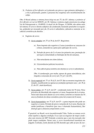 177
3) Probation of first offenders act (colocado em prova o que primeiro delinqüiu) –
o réu é processado, porém o processo fica suspenso sem reconhecimento de
culpa.
Obs. O Brasil adotou o sistema franco-belga no art. 77, do CP. Adotou o probation of
first offenders act na Lei 9099/95, art. 89. Adotou o sistema anglo-americano na antiga
Lei de Entorpecente n. 10.409/02. A atual Lei de Drogas, 11.343/06, não adota mais
tal sistema. O sursis é direito subjetivo do condenado, bastando preencher os requisi-
tos, podendo ser recusado por ele. O sursis é subsidiário, cabendo-o somente se in-
cabível a restritiva de direitos.
• Espécies de sursis:
1) Sursis simples: art. 77 c/c 78, §, do CP. Requisitos:
a) Pena imposta não superior a 2 anos (considera-se concurso de
crimes, somando-se a pena para aplicação do sursis).
b) Período de prova de 2 a 4 anos (no primeiro ano, prestação de
serviços à comunidade ou limitação de fim de semana).
c) Não reincidente em crime doloso.
d) Circunstâncias judiciais favoráveis.
e) Não cabível pena restritiva de direitos (o sursis é subsidiário).
Obs. A condenação, por multa, apesar de gerar reincidência, não
impede a concessão de sursis (art. 77, § 1º, do CP).
2) Sursis especial art. 77 c/c 78, § 2º, do CP. São os mesmos requisitos do
simples, modificando-se apenas as condições (primeiro ano – art. 78, §
2º, do CP - mais benéficas).
3) Sursis etário: art. 77, § 2º, do CP – condenado maior de 70 anos. Pena
privativa de liberdade não superior a 4 anos. Suspensão de 4 a 6 anos.
Nem todo idoso terá direito ao sursis etário; somente os maiores de 70
anos (o Estatuto do idoso considera como tal o maior de 65 anos).
4) Sursis humanitário: art. 77, § 2º, do CP – a pena imposta não pode ser
superior a 4 anos. Período de prova variando de 4 a 6 anos. Razões de
saúde justificam o benefício (por isso é chamado humanitário). São
doenças que a clausura compromete a cura.
É possível, no Brasil, sursis incondicionado? Não. Todos os nossos sursis
estão sujeitos a alguma condição. E se o juiz se esquecer de impor condi-
ções sem recurso do MP? Entende a maioria que o juiz da execução não
pode impor condições. Nesse caso, o sursis incondicional transitará em
julgado. Contudo, existe decisão do STJ dizendo que cabe ao juiz da exe-
 