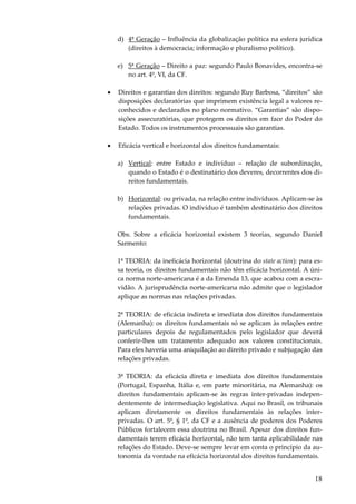 18
d) 4ª Geração – Influência da globalização política na esfera jurídica
(direitos à democracia; informação e pluralismo político).
e) 5ª Geração – Direito a paz: segundo Paulo Bonavides, encontra-se
no art. 4º, VI, da CF.
• Direitos e garantias dos direitos: segundo Ruy Barbosa, “direitos” são
disposições declaratórias que imprimem existência legal a valores re-
conhecidos e declarados no plano normativo. “Garantias” são dispo-
sições assecuratórias, que protegem os direitos em face do Poder do
Estado. Todos os instrumentos processuais são garantias.
• Eficácia vertical e horizontal dos direitos fundamentais:
a) Vertical: entre Estado e indivíduo – relação de subordinação,
quando o Estado é o destinatário dos deveres, decorrentes dos di-
reitos fundamentais.
b) Horizontal
Obs. Sobre a eficácia horizontal existem 3 teorias, segundo Daniel
Sarmento:
1ª TEORIA: da ineficácia horizontal (doutrina do state action): para es-
sa teoria, os direitos fundamentais não têm eficácia horizontal. A úni-
ca norma norte-americana é a da Emenda 13, que acabou com a escra-
vidão. A jurisprudência norte-americana não admite que o legislador
aplique as normas nas relações privadas.
2ª TEORIA: de eficácia indireta e imediata dos direitos fundamentais
(Alemanha): os direitos fundamentais só se aplicam às relações entre
particulares depois de regulamentados pelo legislador que deverá
conferir-lhes um tratamento adequado aos valores constitucionais.
Para eles haveria uma aniquilação ao direito privado e subjugação das
relações privadas.
3ª TEORIA: da eficácia direta e imediata dos direitos fundamentais
(Portugal, Espanha, Itália e, em parte minoritária, na Alemanha): os
direitos fundamentais aplicam-se às regras inter-privadas indepen-
dentemente de intermediação legislativa. Aqui no Brasil, os tribunais
aplicam diretamente os direitos fundamentais às relações inter-
privadas. O art. 5º, § 1º, da CF e a ausência de poderes dos Poderes
Públicos fortalecem essa doutrina no Brasil. Apesar dos direitos fun-
damentais terem eficácia horizontal, não tem tanta aplicabilidade nas
relações do Estado. Deve-se sempre levar em conta o princípio da au-
tonomia da vontade na eficácia horizontal dos direitos fundamentais.
: ou privada, na relação entre indivíduos. Aplicam-se às
relações privadas. O indivíduo é também destinatário dos direitos
fundamentais.
 