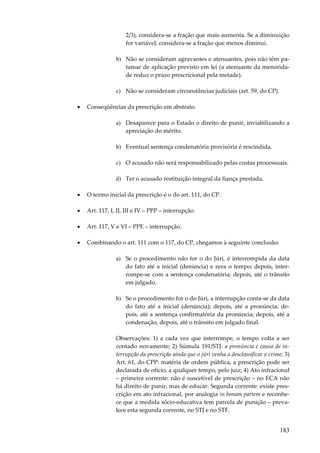 183
2/3), considera-se a fração que mais aumenta. Se a diminuição
for variável, considera-se a fração que menos diminui.
b) Não se consideram agravantes e atenuantes, pois não têm pa-
tamar de aplicação previsto em lei (a atenuante da menorida-
de reduz o prazo prescricional pela metade).
c) Não se consideram circunstâncias judiciais (art. 59, do CP).
• Conseqüências da prescrição em abstrato.
a) Desaparece para o Estado o direito de punir, inviabilizando a
apreciação do mérito.
b) Eventual sentença condenatória provisória é rescindida.
c) O acusado não será responsabilizado pelas custas processuais.
d) Ter o acusado restituição integral da fiança prestada.
• O termo inicial da prescrição é o do art. 111, do CP.
• Art. 117, I, II, III e IV – PPP – interrupção.
• Art. 117, V e VI – PPE – interrupção.
• Combinando o art. 111 com o 117, do CP, chegamos à seguinte conclusão:
a) Se o procedimento não for o do Júri, é interrompida da data
do fato até a inicial (denúncia) e zera o tempo; depois, inter-
rompe-se com a sentença condenatória; depois, até o trânsito
em julgado.
b) Se o procedimento for o do Júri, a interrupção conta-se da data
do fato até a inicial (denúncia); depois, até a pronúncia; de-
pois, até a sentença confirmatória da pronúncia; depois, até a
condenação, depois, até o trânsito em julgado final.
Observações: 1) a cada vez que interrompe, o tempo volta a ser
contado novamente; 2) Súmula 191/STJ: a pronúncia é causa de in-
terrupção da prescrição ainda que o júri venha a desclassificar o crime; 3)
Art. 61, do CPP: matéria de ordem pública, a prescrição pode ser
declarada de ofício, a qualquer tempo, pelo juiz; 4) Ato infracional
– primeira corrente: não é suscetível de prescrição – no ECA não
há direito de punir, mas de educar. Segunda corrente: existe pres-
crição em ato infracional, por analogia in bonam partem e reconhe-
ce que a medida sócio-educativa tem parcela de punição – preva-
lece esta segunda corrente, no STJ e no STF.
 