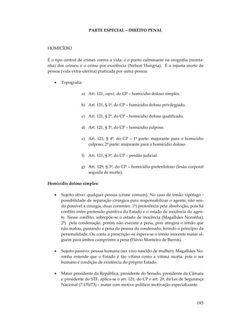 185
PARTE ESPECIAL – DIREITO PENAL
HOMICÍDIO
É o tipo central de crimes contra a vida; é o ponto culminante na orografia (monta-
nha) dos crimes; é o crime por excelência (Nelson Hungria). É a injusta morte de
pessoa (vida extra-uterina) praticada por outra pessoa.
• Topografia:
a) Art. 121, caput, do CP – homicídio doloso simples.
b) Art. 121, § 1º, do CP – homicídio doloso privilegiado.
c) Art. 121, § 2º, do CP – homicídio doloso qualificado.
d) Art. 121, § 3º, do CP – homicídio culposo.
e) Art. 121, § 4º, do CP – 1ª parte: majorante para o homicídio
culposo; 2ª parte: majorante para o homicídio doloso.
f) Art. 121, § 5º, do CP – perdão judicial.
g) Art. 129, § 3º, do CP – homicídio preterdoloso (lesão corporal
seguida de morte).
Homicídio doloso simples:
• Sujeito ativo: qualquer pessoa (crime comum). No caso de irmão xipófago -
possibilidade de separação cirúrgica para responsabilizar o agente; não sen-
do possível a cirurgia, duas correntes: 1ª) preferência pela absolvição, pois há
conflito entre pretensão punitiva do Estado e o estado de inocência do agen-
te. Nesse conflito, sobrepõe-se o estado de inocência (Magalhães Noronha);
2ª) pela condenação, porém não executa a pena, pois atingirá o irmão que
não matou, passando a pena da pessoa do condenado, ferindo o princípio da
personalidade. Ou conta a prescrição ou espera-se o irmão inocente matar al-
guém para ambos cumprirem a pena (Flávio Monteiro de Barros).
• Sujeito passivo: pessoa humana (ser vivo nascido de mulher). Magalhães No-
ronha entende que o Estado é tão vítima como a vítima morta, pois o ser
humano é condição de existência do próprio Estado.
• Matar presidente da República, presidente do Senado, presidente da Câmara
e presidente do STF, aplica-se o art. 121, do CP e art. 29, da Lei de Segurança
Nacional (7.170/73) – matar com motivo político: motivação especializante.
 