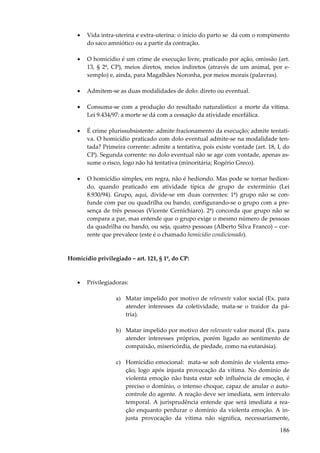 186
• Vida intra-uterina e extra-uterina: o início do parto se dá com o rompimento
do saco amniótico ou a partir da contração.
• O homicídio é um crime de execução livre, praticado por ação, omissão (art.
13, § 2º, CP), meios diretos, meios indiretos (através de um animal, por e-
xemplo) e, ainda, para Magalhães Noronha, por meios morais (palavras).
• Admitem-se as duas modalidades de dolo: direto ou eventual.
• Consuma-se com a produção do resultado naturalístico: a morte da vítima.
Lei 9.434/97: a morte se dá com a cessação da atividade encefálica.
• É crime plurissubsistente: admite fracionamento da execução; admite tentati-
va. O homicídio praticado com dolo eventual admite-se na modalidade ten-
tada? Primeira corrente: admite a tentativa, pois existe vontade (art. 18, I, do
CP). Segunda corrente: no dolo eventual não se age com vontade, apenas as-
sume o risco, logo não há tentativa (minoritária; Rogério Greco).
• O homicídio simples, em regra, não é hediondo. Mas pode se tornar hedion-
do, quando praticado em atividade típica de grupo de extermínio (Lei
8.930/94). Grupo, aqui, divide-se em duas correntes: 1ª) grupo não se con-
funde com par ou quadrilha ou bando, configurando-se o grupo com a pre-
sença de três pessoas (Vicente Cernichiaro). 2ª) concorda que grupo não se
compara a par, mas entende que o grupo exige o mesmo número de pessoas
da quadrilha ou bando, ou seja, quatro pessoas (Alberto Silva Franco) – cor-
rente que prevalece (este é o chamado homicídio condicionado).
Homicídio privilegiado – art. 121, § 1º, do CP:
• Privilegiadoras:
a) Matar impelido por motivo de relevante valor social (Ex. para
atender interesses da coletividade, mata-se o traidor da pá-
tria).
b) Matar impelido por motivo der relevante valor moral (Ex. para
atender interesses próprios, porém ligado ao sentimento de
compaixão, misericórdia, de piedade, como na eutanásia).
c) Homicídio emocional: mata-se sob domínio de violenta emo-
ção, logo após injusta provocação da vítima. No domínio de
violenta emoção não basta estar sob influência de emoção, é
preciso o domínio, o intenso choque, capaz de anular o auto-
controle do agente. A reação deve ser imediata, sem intervalo
temporal. A jurisprudência entende que será imediata a rea-
ção enquanto perdurar o domínio da violenta emoção. A in-
justa provocação da vítima não significa, necessariamente,
 