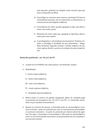 187
uma agressão, podendo ser dirigida contra terceiros (pai que
mata o estuprador da filha).
d) O privilégio se comunica entre autores e partícipes? Se houver
circunstâncias pessoais, não se comunicam; se elementares, se
comunicam (no privilegiado subjetivo).
e) Circunstância do crime: quando agregada ao tipo, não altera o
crime, mas muda a pena.
f) Elementar do crime: dado que, agregado ao tipo-base, altera o
crime para outra espécie.
g) A privilegiadora é circunstância incomunicável. Primeira cor-
rente: o privilégio é faculdade do juiz (minoritária – Maga-
lhães Noronha). Segunda corrente: é direito subjetivo do réu,
o juiz apenas decide o quantum da redução da pena (majoritá-
ria).
Homicídio qualificado – art. 121, § 2º, do CP:
• A partir da Lei 8.930/94, esse crime passou a ser hediondo, sempre.
• Modalidades:
I – motivo torpe (subjetiva).
II – motivo fútil (subjetiva).
III – meio cruel (objetiva).
IV – modo surpresa (objetiva).
V – finalidade especial (subjetiva).
• Motivo torpe: é o motivo vil, ignóbil, repugnante, abjeto. Ex. mediante paga
ou promessa de recompensa (art. 121, § 2º, I, do CP) – é o homicídio merce-
nário ou por mandato remuneratório.
• Quanto ao concurso de pessoas, o homicídio pode ser monossubjetivo (con-
curso eventual – pode ser praticado por uma ou mais pessoas); plurissubjeti-
vo (concurso necessário – só pode ser praticado por número plural de agen-
tes). Em regra, o homicídio é monossubjetivo. Mas pode ser plurissubjetivo,
como no caso do homicídio mercenário: necessariamente tem um mandante e
um executor (sicário).
 