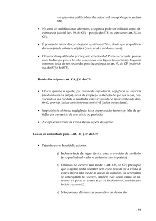 189
não gera essa qualificadora do meio cruel, mas pode gerar motivo
fútil.
• No caso de qualificadoras diferentes, a segunda pode ser utilizada como cir-
cunstância judicial (art. 59, do CP) – posição do STF, ou agravante (art. 61, do
CP).
• É possível o homicídio privilegiado qualificado? Sim, desde que as qualifica-
doras sejam de natureza objetiva (meio cruel e modo surpresa).
• O homicídio qualificado privilegiado é hediondo? Primeira corrente: perma-
nece hediondo, pois a lei não excepciona esta figura (minoritária). Segunda
corrente: deixa de ser hediondo, pois faz analogia ao art. 67, do CP (majoritá-
ria, do STJ e do STF).
Homicídio culposo – art. 121, § 3º, do CP:
• Ocorre quando o agente, por manifesta imprudência, negligência ou imperícia
(modalidades da culpa), deixa de empregar a atenção de que era capaz, pro-
vocando a sua conduta o resultado lesivo involuntário (previsibilidade obje-
tiva), previsto (culpa consciente) ou previsível (culpa inconsciente).
• Imprudência: afoiteza; negligência: falta de precaução; imperícia: falta de ap-
tidão pra o exercício de arte, ofício ou profissão.
• A culpa concorrente da vítima atenua a pena do agente.
Causas de aumento de pena – art. 121, § 4º, do CP:
• Primeira parte: homicídio culposo:
a) Inobservância de regra técnica para o exercício de profissão
(erro profissional – não se confunde com imperícia).
b) Omissão de socorro: não incide o art. 135, do CP; pressupõe
que o agente podia socorrer, sem risco pessoal (se a vítima já
estava morta, não incide as causas de aumento, ou se terceiros
se anteciparam no socorro, também não incide causa de au-
mento de pena; se ocorre risco de linchamento, também não
incide o aumento).
c) Não procurar diminuir as conseqüências de seu ato.
 
