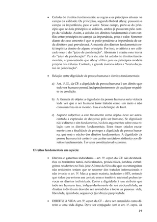 19
• Colisão de direitos fundamentais: as regras e os princípios situam no
campo da validade. Os princípios, segundo Robert Alexy, possuem o
campo da importância, peso e valor. Nesse campo, parte-se do prin-
cípio que se dois princípios se colidem, ambos já passaram pelo cam-
po da validade. Assim, a colisão dos direitos fundamentais é um con-
flito entre princípios no campo da importância, peso e valor. Somente
diante do caso concreto é que se pode ponderar a importância de ca-
da direito e qual prevalecerá. A maioria dos direitos fundamentais es-
tá implícita dentro de algum princípio. Por isso, o critério a ser utili-
zado será o do “juízo de ponderação”. Aberman é contra essa teoria
do “juízo de ponderação”. Para ele, não há colisão de direitos funda-
mentais, argumentando que Alexy utiliza para os princípios modelo
próprio dos valores. Contudo, a grande maioria adota a “teoria do ju-
ízo de ponderação”.
• Relação entre dignidade da pessoa humana e direitos fundamentais:
a) Art. 1º, III, da CF: a dignidade da pessoa humana é um direito que
todo ser humano possui, independentemente de qualquer requisi-
to ou condição.
b) A fórmula do objeto: a dignidade da pessoa humana seria violada
toda vez que o ser humano fosse tratado como um meio e não
como um fim em si mesmo. Essa é a definição de Kant.
c) Aspecto subjetivo: a este tratamento como objeto, deve ser acres-
centada a expressão de desprezo pelo ser humano. Se dignidade
não é direito e sim fundamento, há dois argumentos sobre essa re-
lação com os direitos fundamentais. Estes foram criados exata-
mente com a finalidade de proteger a dignidade da pessoa huma-
na, que será o núcleo dos direitos fundamentais. A dignidade da
pessoa humana irá conferir um caráter unitário e sistêmico aos di-
reitos fundamentais. É o valor constitucional supremo.
Direitos fundamentais em espécie:
• Direitos e garantias individuais – art. 5º, caput, da CF: são destinatá-
rios os brasileiros natos, naturalizados, pessoa física, jurídica, estran-
geiros residentes no País. José Afonso da Silva diz que os estrangeiros
não residentes teriam que se socorrer dos tratados internacionais e
não invocar o art. 5º. Mas a grande maioria, inclusive o STF, entende
que todos que entrem em contato com o território nacional podem in-
vocar os direitos individuais. Como a dignidade é um atributo que
todo ser humano tem, independentemente de sua nacionalidade, os
direitos individuais deverão ser estendidos a todas as pessoas: vida,
liberdade, igualdade, segurança (jurídica) e propriedade.
• DIREITO À VIDA: art. 5º, caput, da CF – deve ser entendido como di-
reito a uma vida digna. Deve ser conjugado com o art. 1º, captu, da
 