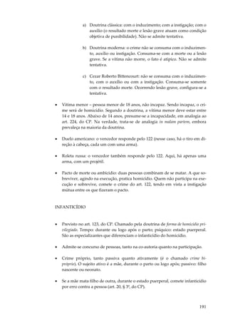191
a) Doutrina clássica: com o induzimento; com a instigação; com o
auxílio (o resultado morte e lesão grave atuam como condição
objetiva de punibilidade). Não se admite tentativa.
b) Doutrina moderna: o crime não se consuma com o induzimen-
to, auxílio ou instigação. Consuma-se com a morte ou a lesão
grave. Se a vítima não morre, o fato é atípico. Não se admite
tentativa.
c) Cezar Roberto Bittencourt: não se consuma com o induzimen-
to, com o auxílio ou com a instigação. Consuma-se somente
com o resultado morte. Ocorrendo lesão grave, configura-se a
tentativa.
• Vítima menor – pessoa menor de 18 anos, não incapaz. Sendo incapaz, o cri-
me será de homicídio. Segundo a doutrina, a vítima menor deve estar entre
14 e 18 anos. Abaixo de 14 anos, presume-se a incapacidade, em analogia ao
art. 224, do CP. Na verdade, trata-se de analogia in malam partem, embora
prevaleça na maioria da doutrina.
• Duelo americano: o vencedor responde pelo 122 (nesse caso, há o tiro em di-
reção à cabeça, cada um com uma arma).
• Roleta russa: o vencedor também responde pelo 122. Aqui, há apenas uma
arma, com um projétil.
• Pacto de morte ou ambicídio: duas pessoas combinam de se matar. A que so-
breviver, agindo na execução, pratica homicídio. Quem não participa na exe-
cução e sobrevive, comete o crime do art. 122, tendo em vista a instigação
mútua entre os que fizeram o pacto.
INFANTICÍDIO
• Previsto no art. 123, do CP. Chamado pela doutrina de forma de homicídio pri-
vilegiado. Tempo: durante ou logo após o parto; psíquico: estado puerperal.
São as especializantes que diferenciam o infanticídio do homicídio.
• Admite-se concurso de pessoas, tanto na co-autoria quanto na participação.
• Crime próprio, tanto passiva quanto ativamente (é o chamado crime bi-
próprio). O sujeito ativo é a mãe, durante o parto ou logo após; passivo: filho
nascente ou neonato.
• Se a mãe mata filho de outra, durante o estado puerperal, comete infanticídio
por erro contra a pessoa (art. 20, § 3º, do CP).
 