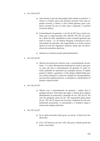 193
• Art. 124, do CP:
a) Auto-aborto: crime de mão própria (não admite co-autoria) – a
vítima é o Estado, para uma primeira corrente. Para uma se-
gunda corrente, a vítima é o feto. Sendo gêmeos, para a pri-
meira corrente há um só crime; para a segunda, é concurso
formal de delitos.
b) Consentimento da gestante: o art. 29, do CP, traz a teoria mo-
nista, que é a regra (exceção: arts. 124/127, 333, 357, etc.) puni-
do a título de dolo, admitindo-se dolo eventual (gestante que
tenta se matar – ex. de Nelson Hungria). Consuma-se com a
interrupção da gravidez, não importando se a morte ocorreu
dentro ou fora do organismo materno, desde que em decor-
rência das manobras abortivas.
c) Admite-se a tentativa (crime plurissubsistente).
• Art. 125, do CP:
a) Aborto provocado por terceiro, sem o consentimento da ges-
tante – é o único abortamento inafiançável, sendo o mais gra-
ve, pois não tem o consentimento da gestante. É crime co-
mum, podendo ser praticado por qualquer pessoa. O sujeito
passivo é duplo: a gestante e o feto (dupla subjetividade pas-
siva. Outro exemplo é o crime de violação de correspondência,
que tem dois sujeitos passivos: o remetente e o destinatário). É
punido a título de dolo.
• Art. 126, do CP:
a) Aborto com o consentimento da gestante – sujeito ativo é
qualquer pessoa. Namorado que paga o médico para realizar
abortamento na namorada é partícipe do art. 124, do CP. No
caso do parágrafo único do art. 126, responderá pelas penas
do art. 125, do CP (menor de 14 anos); é hipótese de não con-
sentimento presumido. A consumação e a tentativa segue o
mesmo dos artigos anteriores.
• Art. 127, do CP:
a) Só se aplica havendo lesão grave ou morte. A lesão leve fica
absorvida.
b) O art. 127 limita-se aos arts. 125 e 126, pois o direito penal não
pune a auto-lesão.
 