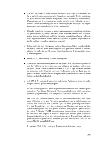 200
• Art. 157, § 1º, do CP – roubo simples impróprio: este crime é, na verdade, um
furto que se transformou em roubo. Há, antes, a subtração, depois a violência
ou grave ameaça com o fim de assegurar o crime. A subtração é antecedente.
O apoderamento é pressuposto do roubo impróprio. A violência e a grave
ameaça devem ser empregadas até a consumação por subtração. Se empre-
gadas após a consumação, serão crimes autônomos.
• O roubo impróprio consuma-se com o apoderamento, seguido da violência
ou grave ameaça. Quanto à tentativa, uma primeira corrente não a admite,
pois a simples tentativa de violência ou grave ameaça já configura violência.
Uma segunda corrente admite a tentativa quando o agente é impedido de a-
gredir a vítima (prevalece a primeira corrente).
• Existe roubo de uso? Não, para a maioria da doutrina. Não é considerado fa-
to atípico, como no furto. Se roubar para usar, pratica-se o crime. A minoria
diz que no roubo de uso há apenas o constrangimento ilegal, desaparecendo
o furto integrante.
• O STF e o STJ não admitem o roubo privilegiado.
• Admite-se arrependimento posterior no roubo? Sim, quando o agente não
usa de violência ou grave ameaça, mas utiliza-se de qualquer outro meio
(Rogério Greco, Flávio Monteiro de Barros, LFG). Ou seja, no crime conheci-
do como boa noite, Cinderela, cabe arrependimento posterior. Para uma se-
gunda corrente, não se admite o arrependimento posterior no crime de roubo
(Mirabete, Luiz Régis Prado).
• Art. 157, § 2º - causas de aumento; majorantes. Aplicam-se tanto ao roubo
simples próprio quanto ao impróprio:
I – para Luiz Régis Prado basta o agente demonstrar que está armado (porte
ostensivo). Para Cezar Bittencourt é imprescindível o uso efetivo da arma
(corrente que prevalece) – vide a expressão exercida do inciso I do art. 157.
Obs. Para uma primeira corrente, arma é o instrumento fabricado com finali-
dade bélica (ex. revólver). Para uma segunda corrente, é todo instrumento
com ou sem finalidade bélica, porém capaz de servir para ataque ou defesa
(ex. faca de cozinha) – prevalece esta corrente. Simulacro de arma de fogo
(arma de brinquedo) não mais gera o aumento, mas apenas a grave ameaça
do roubo. A Súmula 174/STJ, que autorizava o aumento da pena nesse caso,
foi cancelada, em respeito à teoria da imputação objetiva, pois a arma de
brinquedo jamais vai gerar um risco proibido. Arma desmuniciada ou inapta
para disparo não gera o risco proibido, portanto não incide a causa de au-
mento. Não há idoneidade lesiva.
II – ver art. 155, § 4º, IV – concurso de pessoas. Aplica-se ao roubo.
 