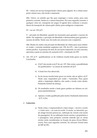 201
III – vítima em serviço transportando valores para alguém. Se a vítima trans-
porta valores seus, não incide a majorante.
Obs. Valores, no sentido que lhe quer empregar o inciso acima, para uma
primeira corrente, limita-se a valores bancários. Pra uma segunda corrente, é
qualquer valor (ex. transporte de carga). O agente deve conhecer a circuns-
tância do transporte de valores pela vítima, para configurar a majorante.
IV – ver art. 155, § 5º.
V – privação da liberdade: quando for necessário para garantir o sucesso do
delito. No seqüestro, a privação da liberdade é desnecessária para garantir o
sucesso do delito. Neste caso, há roubo em concurso com o seqüestro.
Obs. Roubo de cartão com privação da liberdade da vítima para sacar dinhei-
ro: roubo + extorsão mediante seqüestro (art. 159, do CP) – não é posiciona-
mento pacífico. A presença de mais de um inciso majorante, no caso concreto,
aproxima a pena ao máximo do aumento (1/2) – orientação do STF.
• Art. 157, § 3º - qualificadoras: se da violência resulta lesão grave ou morte.
Conclusões:
a) O § 2º não incide no § 3º do art. 157. Não existe a possibilidade
da qualificadora + as causas de aumento do § 2º.
b) A lesão leve fica absorvida.
c) Se da ameaça resulta lesão grave ou morte, não se aplica o § 3º.
Neste caso, responderá por roubo + homicídio. Para quem
adota a imputação objetiva, não aceita a morte como desdo-
bramento normal da ameaça.
d) Os resultados morte e lesão grave podem ser dolosos ou cul-
posos (preterdolosos).
e) Apenas o roubo qualificado pela morte é hediondo (latrocínio)
- § 3º, in fine.
• Latrocínio:
a) Neste crime, é imprescindível o fator tempo – durante o assalto
+ o fator nexo – em razão do assalto. A morte, no latrocínio, po-
de atingir terceira pessoa (ex. subtração de veículo com morte
do passageiro). Se na subtração forem mortos o proprietário e
o passageiro, uma primeira corrente entende que as várias
mortes serão consideradas na fixação da pena (Cezar Bitten-
court). Para uma segunda corrente, há concurso formal (tese
do MP de SP).
 
