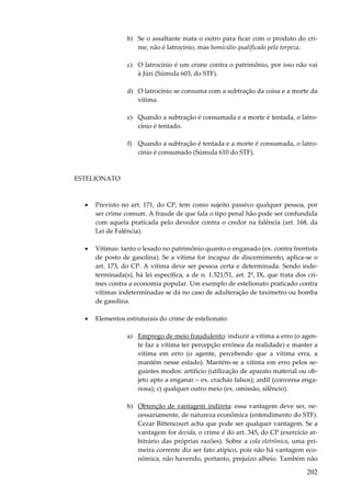 202
b) Se o assaltante mata o outro para ficar com o produto do cri-
me, não é latrocínio, mas homicídio qualificado pela torpeza.
c) O latrocínio é um crime contra o patrimônio, por isso não vai
à Júri (Súmula 603, do STF).
d) O latrocínio se consuma com a subtração da coisa e a morte da
vítima.
e) Quando a subtração é consumada e a morte é tentada, o latro-
cínio é tentado.
f) Quando a subtração é tentada e a morte é consumada, o latro-
cínio é consumado (Súmula 610 do STF).
ESTELIONATO
• Previsto no art. 171, do CP, tem como sujeito passivo qualquer pessoa, por
ser crime comum. A fraude de que fala o tipo penal hão pode ser confundida
com aquela praticada pelo devedor contra o credor na falência (art. 168, da
Lei de Falência).
• Vítimas: tanto o lesado no patrimônio quanto o enganado (ex. contra frentista
de posto de gasolina). Se a vítima for incapaz de discernimento, aplica-se o
art. 173, do CP. A vítima deve ser pessoa certa e determinada. Sendo inde-
terminada(s), há lei específica, a de n. 1.521/51, art. 2º, IX, que trata dos cri-
mes contra a economia popular. Um exemplo de estelionato praticado contra
vítimas indeterminadas se dá no caso de adulteração de taxímetro ou bomba
de gasolina.
• Elementos estruturais do crime de estelionato:
a) Emprego de meio fraudulento: induzir a vítima a erro (o agen-
te faz a vítima ter percepção errônea da realidade) e manter a
vítima em erro (o agente, percebendo que a vítima erra, a
mantém nesse estado). Mantém-se a vítima em erro pelos se-
guintes modos: artifício (utilização de aparato material ou ob-
jeto apto a enganar – ex. crachás falsos); ardil (conversa enga-
nosa); c) qualquer outro meio (ex. omissão, silêncio).
b) Obtenção de vantagem indireta: essa vantagem deve ser, ne-
cessariamente, de natureza econômica (entendimento do STF).
Cezar Bittencourt acha que pode ser qualquer vantagem. Se a
vantagem for devida, o crime é do art. 345, do CP (exercício ar-
bitrário das próprias razões). Sobre a cola eletrônica, uma pri-
meira corrente diz ser fato atípico, pois não há vantagem eco-
nômica, não havendo, portanto, prejuízo alheio. Também não
 