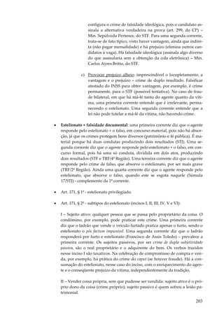 203
configura o crime de falsidade ideológica, pois o candidato as-
sinala a alternativa verdadeira na prova (art. 299, do CP) –
Min. Sepúlveda Pertence, do STF. Para uma segunda corrente,
trata-se de fato típico, visto haver vantagem, ainda que indire-
ta (não pagar mensalidade) e há prejuízo (elimina outros can-
didatos à vaga). Há falsidade ideológica (assinala algo diverso
do que assinalaria sem a obtenção da cola eletrônica) – Min.
Carlos Ayres Britto, do STF.
c) Provocar prejuízo alheio: imprescindível o locupletamento, a
vantagem e o prejuízo – crime de duplo resultado. Falsificar
atestado do INSS para obter vantagem, por exemplo, é crime
permanente, para o STF (possível tentativa). No caso de frau-
de bilateral, em que há má-fé tanto do agente quanto da víti-
ma, uma primeira corrente entende que é irrelevante, perma-
necendo o estelionato. Uma segunda corrente entende que a
lei não pode tutelar a má-fé da vítima, não havendo crime.
• Estelionato + falsidade documental: uma primeira corrente diz que o agente
responde pelo estelionato + o falso, em concurso material, pois não há absor-
ção, já que os crimes protegem bens diversos (patrimônio e fé pública). É ma-
terial porque há duas condutas produzindo dois resultados (STJ). Uma se-
gunda corrente diz que o agente responde pelo estelionato + o falso, em con-
curso formal, pois há uma só conduta, dividida em dois atos, produzindo
dois resultados (STF e TRF/4ª Região). Uma terceira corrente diz que o agente
responde pelo crime de falso, que absorve o estelionato, por ser mais grave
(TRF/2ª Região). Ainda uma quarta corrente diz que o agente responde pelo
estelionato, que absorve o falso, quando este se esgota naquele (Súmula
17/STJ) - complemento da 1ª corrente.
• Art. 171, § 1º - estelionato privilegiado.
• Art. 171, § 2º - subtipos do estelionato (incisos I, II, III, IV, V e VI):
I – Sujeito ativo: qualquer pessoa que se passa pelo proprietário da coisa. O
condômino, por exemplo, pode praticar este crime. Uma primeira corrente
diz que o ladrão que vende o veículo furtado pratica apenas o furto, sendo o
estelionato o pós factum impunível. Uma segunda corrente diz que o ladrão
responderá por furto e estelionato (Francisco de Assis Toledo) – prevalece a
primeira corrente. Os sujeitos passivos, por ser crime de dupla subjetividade
passiva, são o real proprietário e o adquirente do bem. Os verbos trazidos
nesse inciso I são taxativos. Na celebração de compromisso de compra e ven-
da, por exemplo, há prática do crime do caput (se houver fraude). Há a con-
sumação do estelionato, nesse caso do inciso, com o enriquecimento do agen-
te e o conseqüente prejuízo da vítima, independentemente da tradição.
II – Vender coisa própria, sem que pudesse ser vendida: sujeito ativo é o pró-
prio dono da coisa (crime próprio); sujeito passivo é quem sofreu a lesão pa-
trimonial.
 