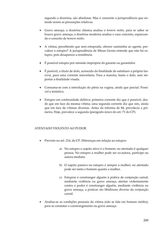 209
segundo a doutrina, são absolutas. Mas é crescente a jurisprudência que en-
tende serem as presunções relativas.
• Grave ameaça: a doutrina clássica analisa o homem médio, para se saber se
houve grave ameaça; a doutrina moderna analisa o caso concreto, espancan-
do o conceito de homem médio.
• A vítima, percebendo que será estuprada, oferece camisinha ao agente, pre-
valece o estupro? A jurisprudência de Minas Gerais entende que não há es-
tupro, pois desaparece a resistência.
• É possível estupro por omissão imprópria do garante ou garantidor.
• É punível, a título de dolo, acrescido da finalidade de satisfazer a própria las-
cívia, para uma corrente minoritária. Para a maioria, basta o dolo, sem im-
portar a finalidade visada.
• Consuma-se com a introdução do pênis na vagina, ainda que parcial. Possí-
vel a tentativa.
• Estupro em continuidade delitiva: primeira corrente diz que é possível, des-
de que em face da mesma vítima; uma segunda corrente diz que sim, ainda
que em face de vítimas diversas. Antes da reforma de 84, prevalecia a pri-
meira. Hoje, prevalece a segunda (parágrafo único do art. 71 do CP).
ATENTADO VIOLENTO AO PUDOR
• Previsto no art. 214, do CP. Diferenças em relação ao estupro:
a) No estupro o sujeito ativo é o homem; no atentado é qualquer
pessoa. No estupro a mulher pode ser co-autora, partícipe ou
autora mediata.
b) O sujeito passivo no estupro é sempre a mulher; no atentado
pode ser tanto o homem quanto a mulher.
c) Estuprar é constranger alguém à prática de conjunção carnal,
mediante violência ou grave ameaça; atentar violentamente
contra o pudor é constranger alguém, mediante violência ou
grave ameaça, a praticar ato libidinoso diverso da conjunção
carnal.
• Analisa-se as condições pessoais da vítima (não se fala em homem médio),
para se constatar o constrangimento ou grave ameaça.
 
